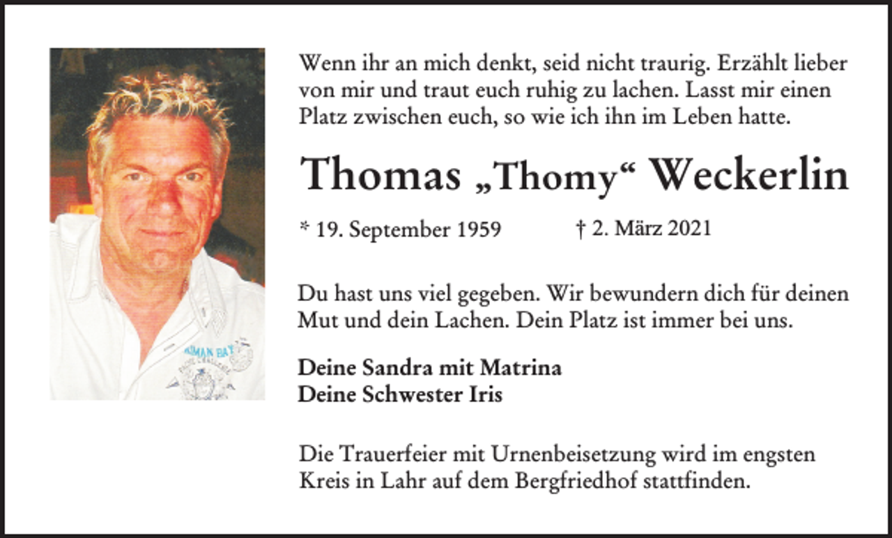 <p>Wenn ihr an mich denkt, seid nicht traurig. Erzählt lieber<br />von mir und traut euch ruhig zu lachen. Lasst mir einen<br />Platz zwischen euch, so wie ich ihn im Leben hatte.</p><p>Thomas „Thomy“ Weckerlin<br />* 19. September 1959</p><p>† 2. März 2021</p><p>Du hast uns viel gegeben. Wir bewundern dich für deinen<br />Mut und dein Lachen. Dein Platz ist immer bei uns.<br />Deine Sandra mit Matrina<br />Deine Schwester Iris<br />Die Trauerfeier mit Urnenbeisetzung wird im engsten<br />Kreis in Lahr auf dem Bergfriedhof stattfinden.</p>