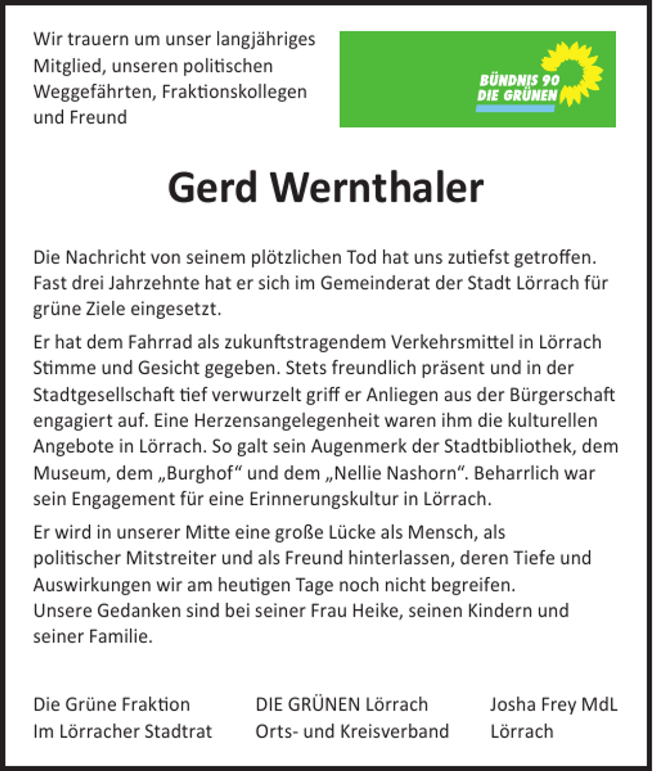 <p>Wir trauern um unser langjähriges<br />Mitglied, unseren politischen<br />­Weg­gefährten, Fraktionskollegen<br />und Freund</p><p>Gerd Wernthaler<br />Die Nachricht von seinem plötzlichen Tod hat uns zutiefst getroffen.<br />Fast drei Jahrzehnte hat er sich im Gemeinderat der Stadt Lörrach für<br />grüne Ziele eingesetzt.<br />Er hat dem Fahrrad als zukunftstragendem Verkehrsmittel in Lörrach<br />Stimme und Gesicht gegeben. Stets freundlich präsent und in der<br />Stadtgesellschaft tief verwurzelt griff er Anliegen aus der ­Bürgerschaft<br />engagiert auf. Eine Herzensangelegenheit waren ihm die kulturellen<br />Angebote in Lörrach. So galt sein Augenmerk der Stadtbibliothek, dem<br />Museum, dem „Burghof“ und dem „Nellie Nashorn“. Beharrlich war<br />sein Engagement für eine Erinnerungskultur in Lörrach.<br />Er wird in unserer Mitte eine große Lücke als Mensch, als<br />politischer Mitstreiter und als Freund hinterlassen, deren Tiefe und<br />­Auswirkungen wir am heutigen Tage noch nicht begreifen.<br />Unsere Gedanken sind bei seiner Frau Heike, seinen Kindern und<br />seiner Familie.<br />Die Grüne Fraktion<br />Im Lörracher Stadtrat</p><p>DIE GRÜNEN Lörrach<br />Orts- und Kreisverband</p><p>Josha Frey MdL<br />Lörrach</p>
