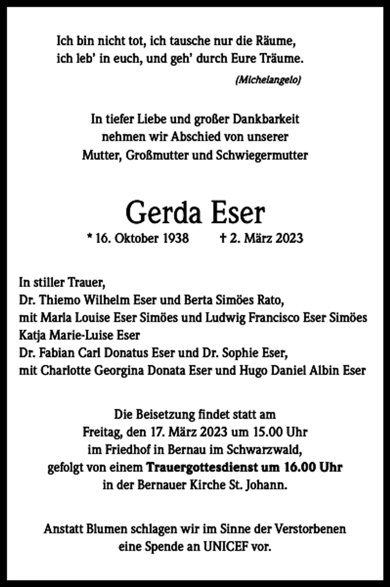 <p>Ich bin nicht tot, ich tausche nur die Räume,<br />ich leb’ in euch, und geh’ durch Eure Träume.<br />(Michelangelo)</p><p>In tiefer Liebe und großer Dankbarkeit<br />nehmen wir Abschied von unserer<br />Mutter, Großmutter und Schwiegermutter</p><p>Gerda Eser</p><p>* 16. Oktober 1938</p><p>† 2. März 2023</p><p>In stiller Trauer,<br />Dr. Thiemo Wilhelm Eser und Berta Simöes Rato,<br />mit Marla Louise Eser Simöes und Ludwig Francisco Eser Simöes<br />Katja Marie-Luise Eser<br />Dr. Fabian Carl Donatus Eser und Dr. Sophie Eser,<br />mit Charlotte Georgina Donata Eser und Hugo Daniel Albin Eser<br />Die Beisetzung findet statt am<br />Freitag, den 17. März 2023 um 15.00 Uhr<br />im Friedhof in Bernau im Schwarzwald,<br />gefolgt von einem Trauergottesdienst um 16.00 Uhr<br />in der Bernauer Kirche St. Johann.<br />Anstatt Blumen schlagen wir im Sinne der Verstorbenen<br />eine Spende an UNICEF vor.</p>