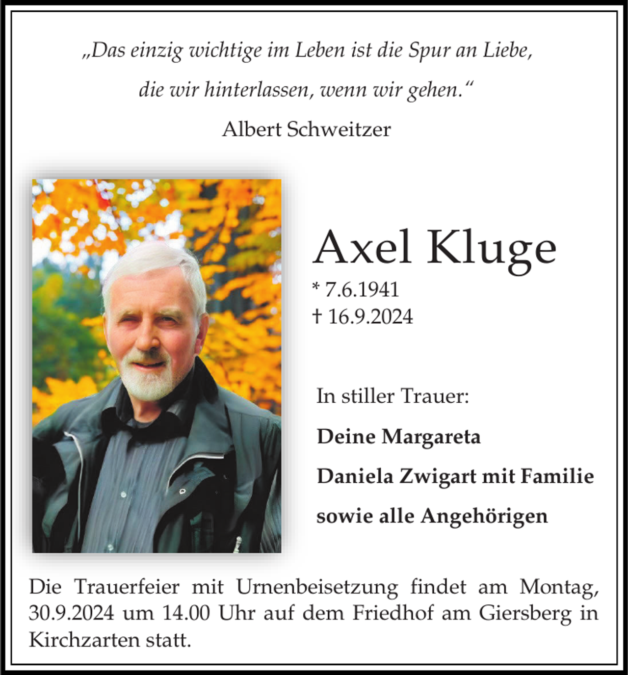 <p>„Das einzig wichtige im Leben ist die Spur an Liebe,<br />die wir hinterlassen, wenn wir gehen.“<br />Albert Schweitzer</p><p>Axel Kluge<br />* 7.6.1941<br />† 16.9.2024<br />In stiller Trauer:<br />Deine Margareta<br />Daniela Zwigart mit Familie<br />sowie alle Angehörigen<br />Die Trauerfeier mit Urnenbeisetzung findet am Montag,<br />30.9.2024 um 14.00 Uhr auf dem Friedhof am Giersberg in<br />Kirchzarten statt.</p>