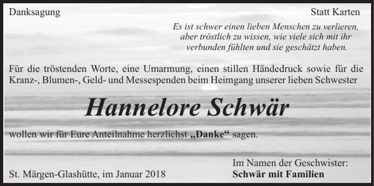 <p>DDanksagung<br />a n ks a g u n g</p><p>St<br />Statt<br />att Karten<br />K art e n<br />Es<br />c h w er eieinen<br />n e n lilieben<br />e b e n Menschen<br />M e ns c h e n zu<br />z u verlieren,<br />v erli er e n,<br />Esist<br />istsschwer<br />a b er trtröstlich<br />östli c h zzu<br />u wissen,<br />wiss e n, wie<br />w i e viele<br />vi el e sich<br />si c h mit<br />mit iihr<br />hr<br />aber<br />v er b u n d e n ffühlten<br />ü hlt e n und<br />u n d si<br />g es c h ätzt haben.<br />h a b e n.<br />verbunden<br />siee geschätzt</p><p>die<br />FFür<br />ür di<br />e trtröstenden<br />öst e n d e n Worte,<br />W ort e , eine<br />ei n e Umarmung,<br />U m ar m u n g, einen<br />ei n e n stillen<br />still e n Händedruck<br />H ä n d e dr u c k ssowie<br />o wi e ffür<br />ür die<br />di e<br />Kr a n z-, Bl<br />u m e n-, GGeldel d- uund<br />n d Messespenden<br />M ess es p e n d e n bbeim<br />ei m Heimgang<br />H ei m g a n g unserer<br />u ns er er lilieben<br />e b e n Schwester<br />S c h w est er<br />Kranz-,<br />Blumen-,</p><p>HHannelore<br />a n n el or e SSchwär<br />c h w är<br />wwollen<br />oll e n wir<br />wirf für<br />ür EEure<br />ur e AAnteilnahme<br />nt ei l n a h m e herzlichst<br />h er zli c hst „„DDanke<br />a n k e ““ ssagen.<br />a g e n.<br />St. Märgen-Glashütte,<br />St.<br />M är g e n- Gl as h ütt e, iim<br />m Januar<br />J a n u ar</p><p>Im<br />I m Namen<br />N a m e n der<br />d er Geschwister:<br />G es c h wister:<br />Schwär<br />S c h w ä r mit<br />mit Familien<br />F a mili e n</p>