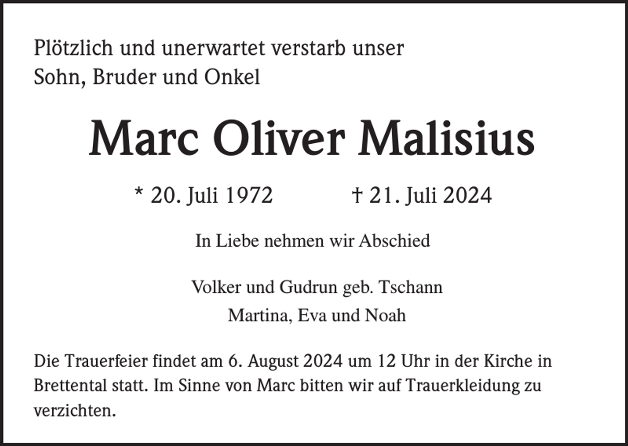 <p>Plötzlich und unerwartet verstarb unser<br />Sohn, Bruder und Onkel</p><p>Marc Oliver Malisius<br />* 20. Juli 1972</p><p>† 21. Juli 2024</p><p>In Liebe nehmen wir Abschied<br />Volker und Gudrun geb. Tschann<br />Martina, Eva und Noah<br />Die Trauerfeier findet am 6. August 2024 um 12 Uhr in der Kirche in<br />Brettental statt. Im Sinne von Marc bitten wir auf Trauerkleidung zu<br />verzichten.</p>