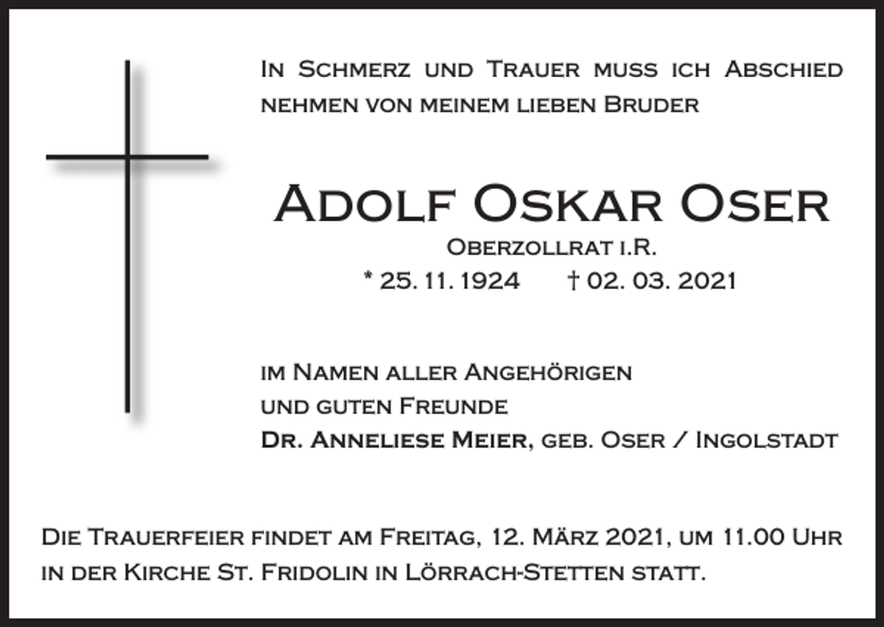 <p>In Schmerz und Trauer muss ich Abschied<br />nehmen von meinem lieben Bruder</p><p>Adolf Oskar Oser<br />Oberzollrat i.R.<br />* 25. 11. 1924 † 02. 03. 2021</p><p>im Namen aller Angehörigen<br />und guten Freunde<br />Dr. Anneliese Meier, geb. Oser / Ingolstadt</p><p>Die Trauerfeier findet am Freitag, 12. März 2021, um 11.00 Uhr<br />in der Kirche St. Fridolin in Lörrach-Stetten statt.</p>