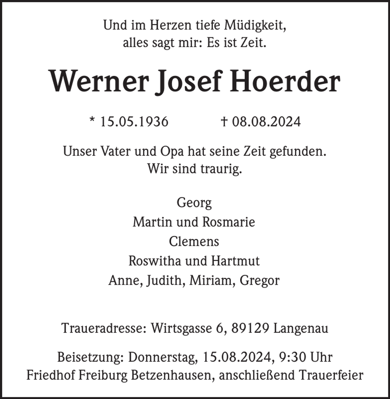 <p>Und im Herzen tiefe Müdigkeit,<br />alles sagt mir: Es ist Zeit.</p><p>Werner Josef Hoerder<br />* 15.05.1936</p><p>† 08.08.2024</p><p>Unser Vater und Opa hat seine Zeit gefunden.<br />Wir sind traurig.<br />Georg<br />Martin und Rosmarie<br />Clemens<br />Roswitha und Hartmut<br />Anne, Judith, Miriam, Gregor<br />Traueradresse: Wirtsgasse 6, 89129 Langenau<br />Beisetzung: Donnerstag, 15.08.2024, 9:30 Uhr<br />Friedhof Freiburg Betzenhausen, anschließend Trauerfeier</p>