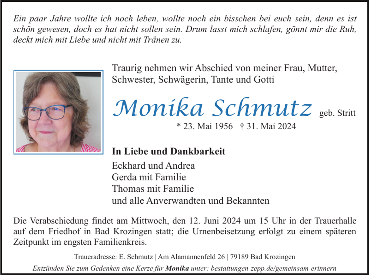 <p>Ein paar Jahre wollte ich noch leben, wollte noch ein bisschen bei euch sein, denn es ist<br />schön gewesen, doch es hat nicht sollen sein. Drum lasst mich schlafen, gönnt mir die Ruh,<br />deckt mich mit Liebe und nicht mit Tränen zu.</p><p>Traurig nehmen wir Abschied von meiner Frau, Mutter,<br />Schwester, Schwägerin, Tante und Gotti</p><p>Monika Schmutz</p><p>geb. Stritt</p><p>* 23. Mai 1956 † 31. Mai 2024</p><p>In Liebe und Dankbarkeit<br />Eckhard und Andrea<br />Gerda mit Familie<br />Thomas mit Familie<br />und alle Anverwandten und Bekannten<br />Die Verabschiedung findet am Mittwoch, den 12. Juni 2024 um 15 Uhr in der Trauerhalle<br />auf dem Friedhof in Bad Krozingen statt; die Urnenbeisetzung erfolgt zu einem späteren<br />Zeitpunkt im engsten Familienkreis.<br />Traueradresse: E. Schmutz | Am Alamannenfeld 26 | 79189 Bad Krozingen<br />Entzünden Sie zum Gedenken eine Kerze für Monika unter: bestattungen-zepp.de/gemeinsam-erinnern</p>