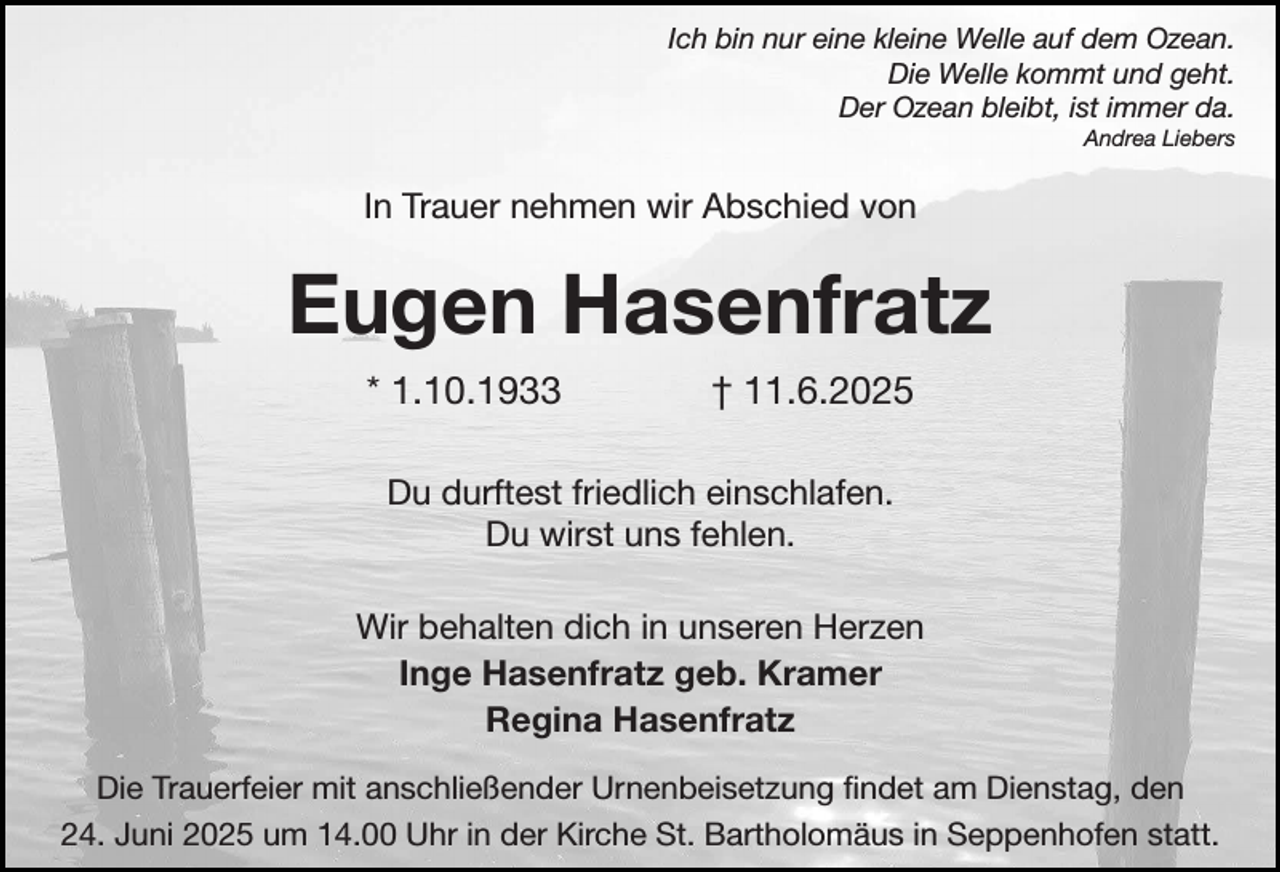 <p>Ich bin nur eine kleine Welle auf dem Ozean.<br />Die Welle kommt und geht.<br />Der Ozean bleibt, ist immer da.<br />Andrea Liebers</p><p>In Trauer nehmen wir Abschied von</p><p>Eugen Hasenfratz<br />* 1.10.1933</p><p>† 11.6.2025</p><p>Du durftest friedlich einschlafen.<br />Du wirst uns fehlen.<br />Wir behalten dich in unseren Herzen<br />Inge Hasenfratz geb. Kramer<br />Regina Hasenfratz<br />Die Trauerfeier mit anschließender Urnenbeisetzung findet am Dienstag, den<br />24. Juni 2025 um 14.00 Uhr in der Kirche St. Bartholomäus in Seppenhofen statt.</p>