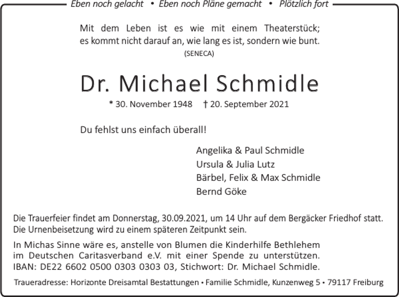 <p>Eben noch gelacht • Eben noch Pläne gemacht • Plötzlich fort</p><p>Mit dem Leben ist es wie mit einem Theaterstück;<br />es kommt nicht darauf an, wie lang es ist, sondern wie bunt.<br />(SENECA)</p><p>D r. M i c h a e l S c h m i d l e<br />* 30. November 1948</p><p>† 20. September 2021</p><p>Du fehlst uns einfach überall!<br />Angelika &amp; Paul Schmidle<br />Ursula &amp; Julia Lutz<br />Bärbel, Felix &amp; Max Schmidle<br />Bernd Göke<br />Die Trauerfeier findet am Donnerstag, 30.09.2021, um 14 Uhr auf dem Bergäcker Friedhof statt.<br />Die Urnenbeisetzung wird zu einem späteren Zeitpunkt sein.<br />In Michas Sinne wäre es, anstelle von Blumen die Kinderhilfe Bethlehem<br />im Deutschen Caritasverband e.V. mit einer Spende zu unterstützen.<br />IBAN: DE22 6602 0503, Stichwort: Dr. Michael Schmidle.<br />Traueradresse: Horizonte Dreisamtal Bestattungen • Familie Schmidle, Kunzenweg 5 • 79117 Freiburg</p>