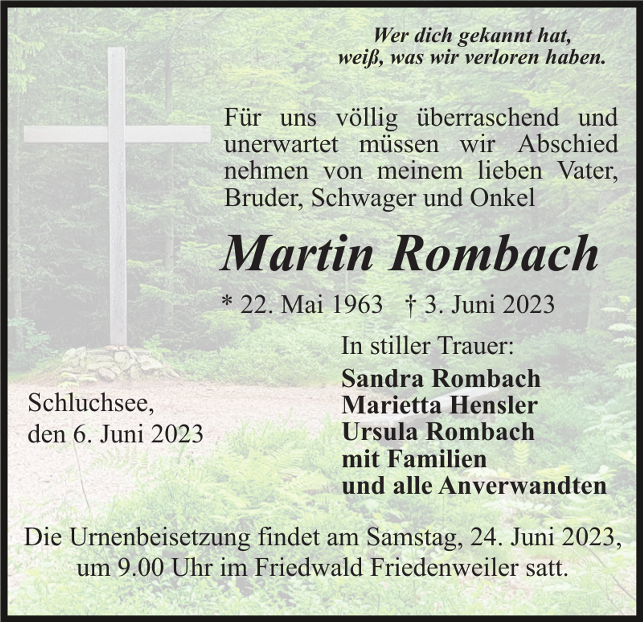 <p>Wer dich gekannt hat,<br />weiß, was wir verloren haben.</p><p>Für uns völlig überraschend und<br />unerwartet müssen wir Abschied<br />nehmen von meinem lieben Vater,<br />Bruder, Schwager und Onkel</p><p>Martin Rombach<br />* 22. Mai 1963 † 3. Juni 2023</p><p>Schluchsee,<br />den 6. Juni 2023</p><p>In stiller Trauer:<br />Sandra Rombach<br />Marietta Hensler<br />Ursula Rombach<br />mit Familien<br />und alle Anverwandten</p><p>Die Urnenbeisetzung findet am Samstag, 24. Juni 2023,<br />um 9.00 Uhr im Friedwald Friedenweiler satt.</p>