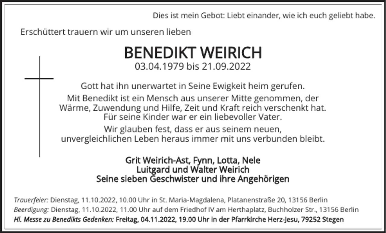 <p>Dies ist mein Gebot: Liebt einander, wie ich euch geliebt habe.</p><p>Erschüttert trauern wir um unseren lieben</p><p>BENEDIKT WEIRICH<br />03.04.1979 bis 21.09.2022</p><p>Gott hat ihn unerwartet in Seine Ewigkeit heim gerufen.<br />Mit Benedikt ist ein Mensch aus unserer Mitte genommen, der<br />Wärme, Zuwendung und Hilfe, Zeit und Kraft reich verschenkt hat.<br />Für seine Kinder war er ein liebevoller Vater.<br />Wir glauben fest, dass er aus seinem neuen,<br />unvergleichlichen Leben heraus immer mit uns verbunden bleibt.<br />Grit Weirich-Ast, Fynn, Lotta, Nele<br />Luitgard und Walter Weirich<br />Seine sieben Geschwister und ihre Angehörigen<br />Trauerfeier: Dienstag, 11.10.2022, 10.00 Uhr in St. Maria-Magdalena, Platanenstraße 20, 13156 Berlin<br />Beerdigung: Dienstag, 11.10.2022, 11.00 Uhr auf dem Friedhof IV am Herthaplatz, Buchholzer Str., 13156 Berlin<br />Hl. Messe zu Benedikts Gedenken: Freitag, 04.11.2022, 19.00 Uhr in der Pfarrkirche Herz-Jesu, 79252 Stegen</p>