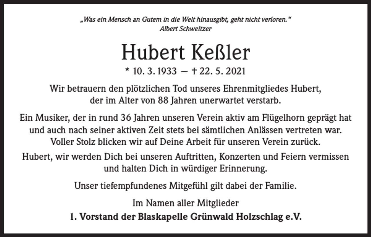 <p>„Was ein Mensch an Gutem in die Welt hinausgibt, geht nicht verloren.“<br />Albert Schweitzer</p><p>Hubert Keßler<br />* 10. 3. 1933 — † 22. 5. 2021</p><p>Wir betrauern den plötzlichen Tod unseres Ehrenmitgliedes Hubert,<br />der im Alter von 88 Jahren unerwartet verstarb.<br />Ein Musiker, der in rund 36 Jahren unseren Verein aktiv am Flügelhorn geprägt hat<br />und auch nach seiner aktiven Zeit stets bei sämtlichen Anlässen vertreten war.<br />Voller Stolz blicken wir auf Deine Arbeit für unseren Verein zurück.<br />Hubert, wir werden Dich bei unseren Auftritten, Konzerten und Feiern vermissen<br />und halten Dich in würdiger Erinnerung.<br />Unser tiefempfundenes Mitgefühl gilt dabei der Familie.<br />Im Namen aller Mitglieder<br />1. Vorstand der Blaskapelle Grünwald Holzschlag e.V.</p>