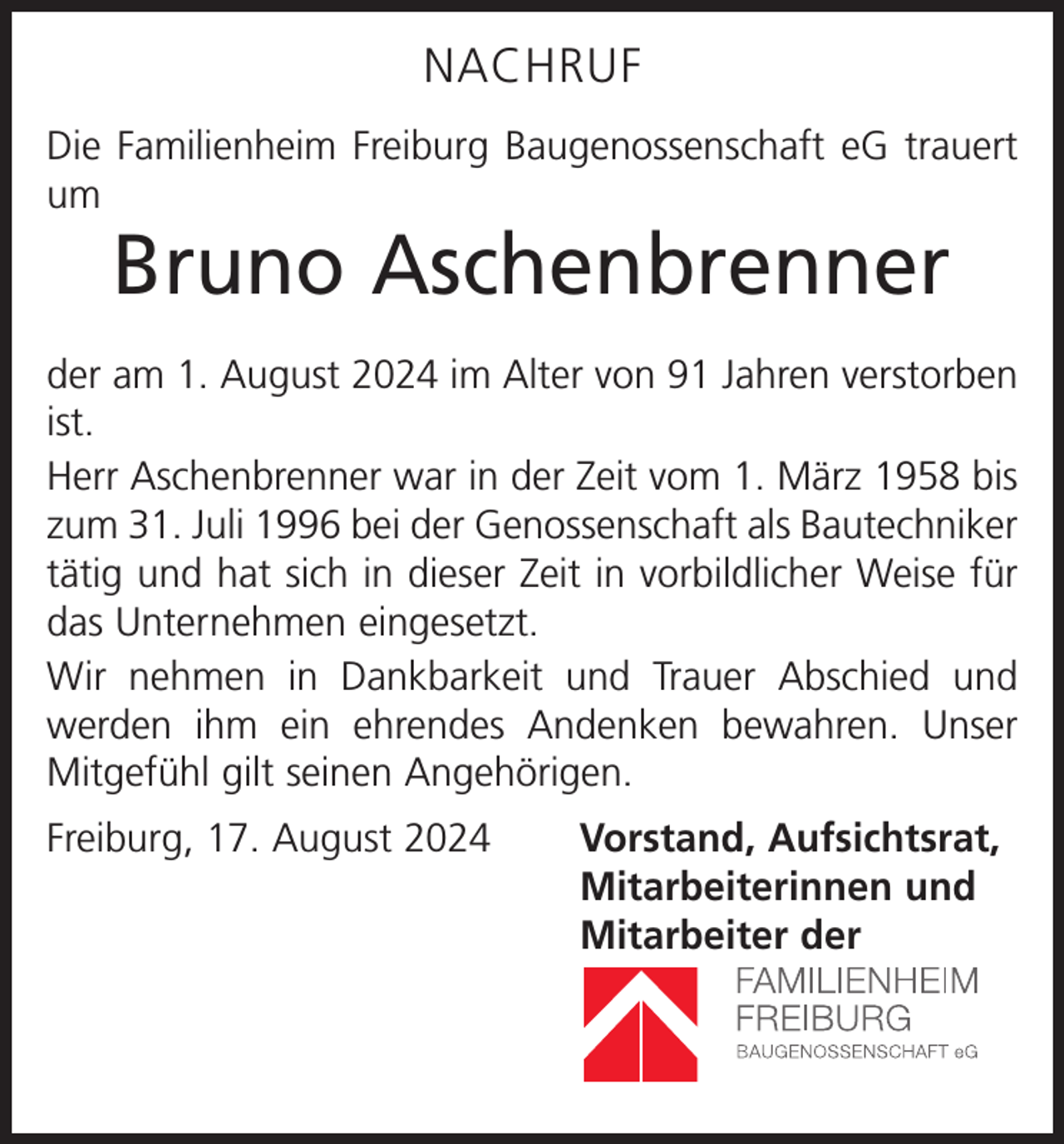 <p>NACHRUF<br />Die Familienheim Freiburg Baugenossenschaft eG trauert<br />um</p><p>Bruno Aschenbrenner</p><p>der am 1. August 2024 im Alter von 91 Jahren verstorben<br />ist.<br />Herr Aschenbrenner war in der Zeit vom 1. März 1958 bis<br />zum 31. Juli 1996 bei der Genossenschaft als Bautechniker<br />tätig und hat sich in dieser Zeit in vorbildlicher Weise für<br />das Unternehmen eingesetzt.<br />Wir nehmen in Dankbarkeit und Trauer Abschied und<br />werden ihm ein ehrendes Andenken bewahren. Unser<br />Mitgefühl gilt seinen Angehörigen.<br />Freiburg, 17. August 2024<br />Vorstand, Aufsichtsrat,<br />Mitarbeiterinnen und<br />Mitarbeiter der</p>