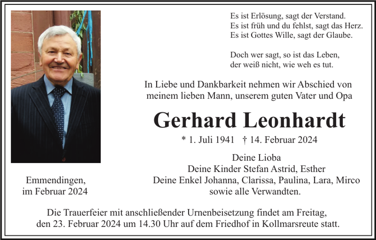 <p>Es ist Erlösung, sagt der Verstand.<br />Es ist früh und du fehlst, sagt das Herz.<br />Es ist Gottes Wille, sagt der Glaube.<br />Doch wer sagt, so ist das Leben,<br />der weiß nicht, wie weh es tut.</p><p>In Liebe und Dankbarkeit nehmen wir Abschied von<br />meinem lieben Mann, unserem guten Vater und Opa</p><p>Gerhard Leonhardt<br />* 1. Juli 1941 † 14. Februar 2024</p><p>Emmendingen,<br />im Februar 2024</p><p>Deine Lioba<br />Deine Kinder Stefan Astrid, Esther<br />Deine Enkel Johanna, Clarissa, Paulina, Lara, Mirco<br />sowie alle Verwandten.</p><p>Die Trauerfeier mit anschließender Urnenbeisetzung findet am Freitag,<br />den 23. Februar 2024 um 14.30 Uhr auf dem Friedhof in Kollmarsreute statt.</p>