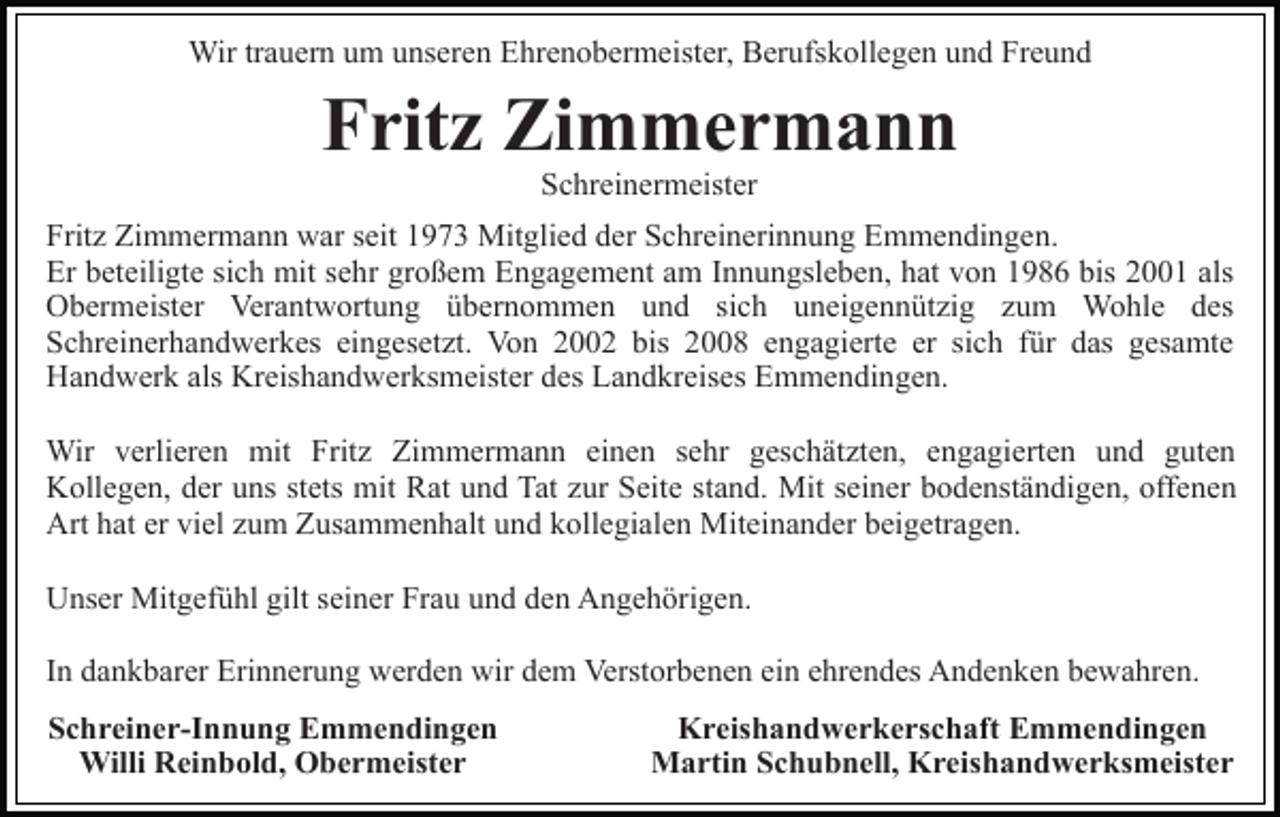 <p>Wir trauern um unseren Ehrenobermeister, Berufskollegen und Freund</p><p>Fritz Zimmermann<br />Schreinermeister<br />Fritz Zimmermann war seit 1973 Mitglied der Schreinerinnung Emmendingen.<br />Er beteiligte sich mit sehr großem Engagement am Innungsleben, hat von 1986 bis 2001 als<br />Obermeister Verantwortung übernommen und sich uneigennützig zum Wohle des<br />Schreinerhandwerkes eingesetzt. Von 2002 bis 2008 engagierte er sich für das gesamte<br />Handwerk als Kreishandwerksmeister des Landkreises Emmendingen.<br />Wir verlieren mit Fritz Zimmermann einen sehr geschätzten, engagierten und guten<br />Kollegen, der uns stets mit Rat und Tat zur Seite stand. Mit seiner bodenständigen, offenen<br />Art hat er viel zum Zusammenhalt und kollegialen Miteinander beigetragen.<br />Unser Mitgefühl gilt seiner Frau und den Angehörigen.<br />In dankbarer Erinnerung werden wir dem Verstorbenen ein ehrendes Andenken bewahren.<br />Schreiner-Innung Emmendingen<br />Willi Reinbold, Obermeister</p><p>Kreishandwerkerschaft Emmendingen<br />Martin Schubnell, Kreishandwerksmeister</p>