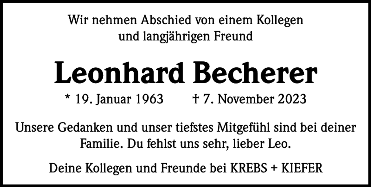 <p>Wir nehmen Abschied von einem Kollegen<br />und langjährigen Freund</p><p>Leonhard Becherer<br />* 19. Januar 1963 † 7. November 2023</p><p>Unsere Gedanken und unser tiefstes Mitgefühl sind bei deiner<br />Familie. Du fehlst uns sehr, lieber Leo.<br />Deine Kollegen und Freunde bei KREBS + KIEFER</p>