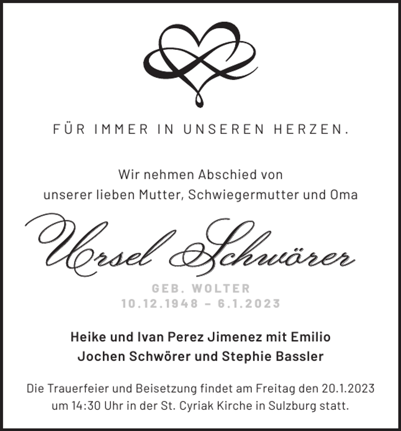 <p>FÜR IMMER IN UNSEREN HERZEN.<br />Wir nehmen Abschied von<br />unserer lieben Mutter, Schwiegermutter und Oma</p><p>Ursel Schwörer<br />G E B . W O LT E R<br />10.12.1948 – 6.1.2023</p><p>Heike und Ivan Perez Jimenez mit Emilio<br />Jochen Schwörer und Stephie Bassler<br />Die Trauerfeier und Beisetzung findet am Freitag den 20.1.2023<br />um 14:30 Uhr in der St. Cyriak Kirche in Sulzburg statt.</p>