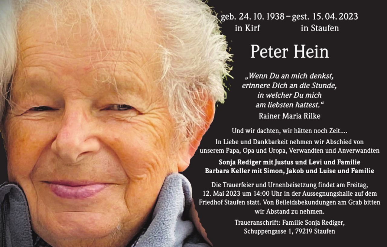 <p>geb. 24. 10. 1938 – gest. 15. 04. 2023<br />in Kirf in Staufen</p><p>Peter Hein<br />„Wenn Du an mich denkst,<br />erinnere Dich an die Stunde,<br />in welcher Du mich<br />am liebsten hattest.“<br />Rainer Maria Rilke<br />Und wir dachten, wir hätten noch Zeit....<br />In Liebe und Dankbarkeit nehmen wir Abschied von<br />unserem Papa, Opa und Uropa, Verwandten und Anverwandten<br />Sonja Rediger mit Justus und Levi und Familie<br />Barbara Keller mit Simon, Jakob und Luise und Familie<br />Die Trauerfeier und Urnenbeisetzung findet am Freitag,<br />12. Mai 2023 um 14:00 Uhr in der Aussegnungshalle auf dem<br />Friedhof Staufen statt. Von Beileidsbekundungen am Grab bitten<br />wir Abstand zu nehmen.<br />Traueranschrift: Familie Sonja Rediger,<br />Schuppengasse 1, 79219 Staufen</p>