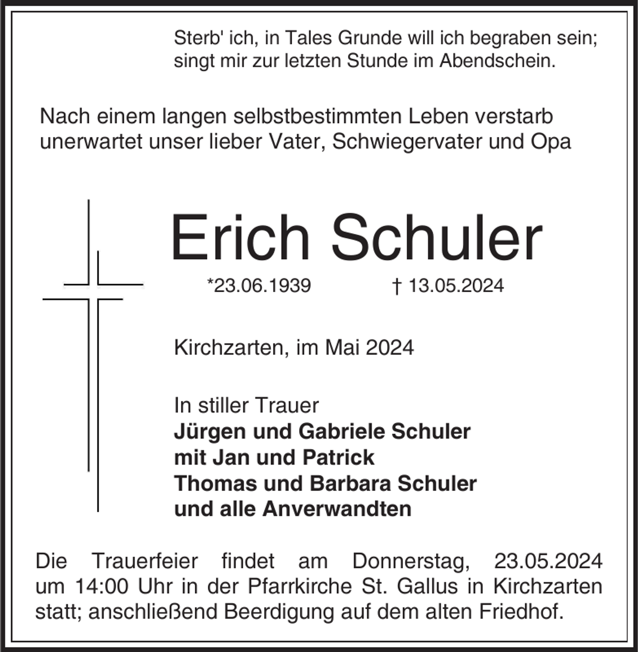 <p>Sterb' ich, in Tales Grunde will ich begraben sein;<br />singt mir zur letzten Stunde im Abendschein.</p><p>Nach einem langen selbstbestimmten Leben verstarb<br />unerwartet unser lieber Vater, Schwiegervater und Opa</p><p>Erich Schuler<br />*23.06.1939</p><p>† 13.05.2024</p><p>Kirchzarten, im Mai 2024<br />In stiller Trauer<br />Jürgen und Gabriele Schuler<br />mit Jan und Patrick<br />Thomas und Barbara Schuler<br />und alle Anverwandten<br />Die Trauerfeier findet am Donnerstag, 23.05.2024<br />um 14:00 Uhr in der Pfarrkirche St. Gallus in Kirchzarten<br />statt; anschließend Beerdigung auf dem alten Friedhof.</p>