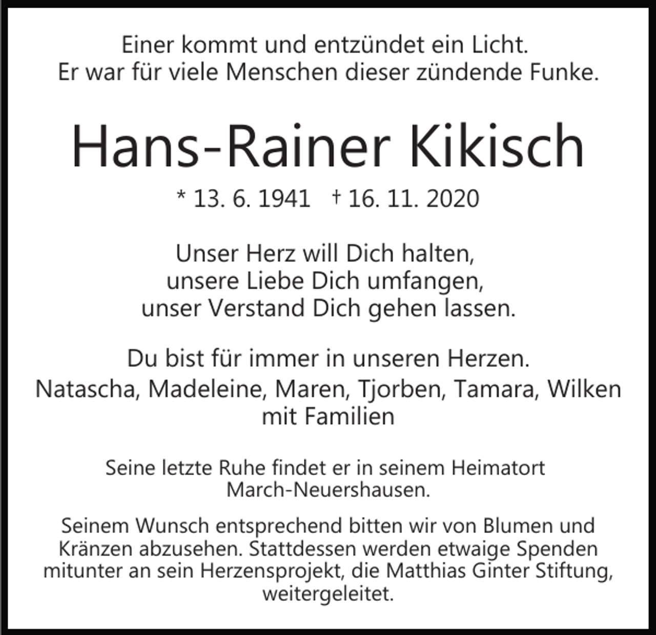 <p>Einer kommt und entzündet ein Licht.<br />Er war für viele Menschen dieser zündende Funke.</p><p>Hans-Rainer Kikisch<br />* 13. 6. 1941 † 16. 11. 2020</p><p>Unser Herz will Dich halten,<br />unsere Liebe Dich umfangen,<br />unser Verstand Dich gehen lassen.<br />Du bist für immer in unseren Herzen.<br />Natascha, Madeleine, Maren, Tjorben, Tamara, Wilken<br />mit Familien<br />Seine letzte Ruhe findet er in seinem Heimatort<br />March-Neuershausen.<br />Seinem Wunsch entsprechend bitten wir von Blumen und<br />Kränzen abzusehen. Stattdessen werden etwaige Spenden<br />mitunter an sein Herzensprojekt, die Matthias Ginter Stiftung,<br />weitergeleitet.</p>