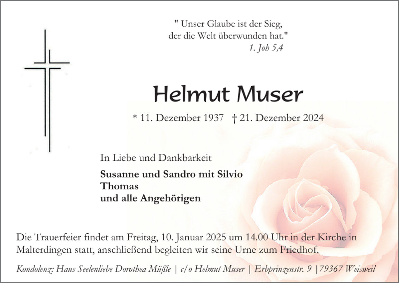 <p>" Unser Glaube ist der Sieg,<br />der die Welt überwunden hat."<br />1. Joh 5,4</p><p>Helmut Muser<br />* 11. Dezember 1937 † 21. Dezember 2024</p><p>In Liebe und Dankbarkeit<br />Susanne und Sandro mit Silvio<br />Thomas<br />und alle Angehörigen</p><p>Die Trauerfeier findet am Freitag, 10. Januar 2025 um 14.00 Uhr in der Kirche in<br />Malterdingen statt, anschließend begleiten wir seine Urne zum Friedhof.<br />Kondolenz: Haus Seelenliebe Dorothea Müßle | c/o Helmut Muser | Erbprinzenstr. 9 |79367 Weisweil</p>