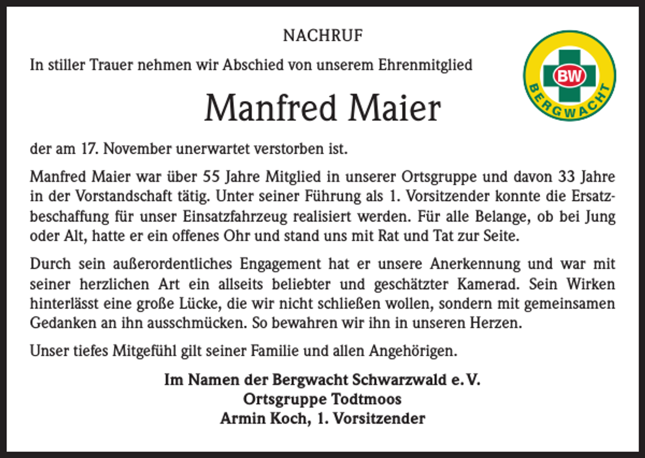 <p>NACHRUF<br />In stiller Trauer nehmen wir Abschied von unserem Ehrenmitglied</p><p>Manfred Maier<br />der am 17. November unerwartet verstorben ist.<br />Manfred Maier war über 55 Jahre Mitglied in unserer Ortsgruppe und davon 33 Jahre<br />in der Vorstandschaft tätig. Unter seiner Führung als 1. Vorsitzender konnte die Ersatz­<br />beschaffung für unser Einsatzfahrzeug realisiert werden. Für alle Belange, ob bei Jung<br />oder Alt, hatte er ein offenes Ohr und stand uns mit Rat und Tat zur Seite.<br />Durch sein außerordentliches Engagement hat er unsere Anerkennung und war mit<br />­seiner herzlichen Art ein allseits beliebter und geschätzter Kamerad. Sein Wirken<br />­hinterlässt eine große Lücke, die wir nicht schließen wollen, sondern mit gemeinsamen<br />Gedanken an ihn ausschmücken. So bewahren wir ihn in unseren Herzen.<br />Unser tiefes Mitgefühl gilt seiner Familie und allen Angehörigen.<br />Im Namen der Bergwacht Schwarzwald e. V.<br />Ortsgruppe Todtmoos<br />Armin Koch, 1. Vorsitzender</p>