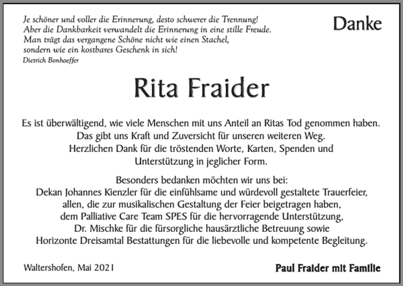 <p>Je schöner und voller die Erinnerung, desto schwerer die Trennung!<br />Aber die Dankbarkeit verwandelt die Erinnerung in eine stille Freude.<br />Man trägt das vergangene Schöne nicht wie einen Stachel,<br />sondern wie ein kostbares Geschenk in sich!</p><p>Danke</p><p>Dietrich Bonhoeffer</p><p>Rita Fraider<br />Es ist überwältigend, wie viele Menschen mit uns Anteil an Ritas Tod genommen haben.<br />Das gibt uns Kraft und Zuversicht für unseren weiteren Weg.<br />Herzlichen Dank für die tröstenden Worte, Karten, Spenden und<br />Unterstützung in jeglicher Form.<br />Besonders bedanken möchten wir uns bei:<br />Dekan Johannes Kienzler für die einfühlsame und würdevoll gestaltete Trauerfeier,<br />allen, die zur musikalischen Gestaltung der Feier beigetragen haben,<br />dem Palliative Care Team SPES für die hervorragende Unterstützung,<br />Dr. Mischke für die fürsorgliche hausärztliche Betreuung sowie<br />Horizonte Dreisamtal Bestattungen für die liebevolle und kompetente Begleitung.<br />Waltershofen, Mai 2021</p><p>Paul Fraider mit Familie</p>