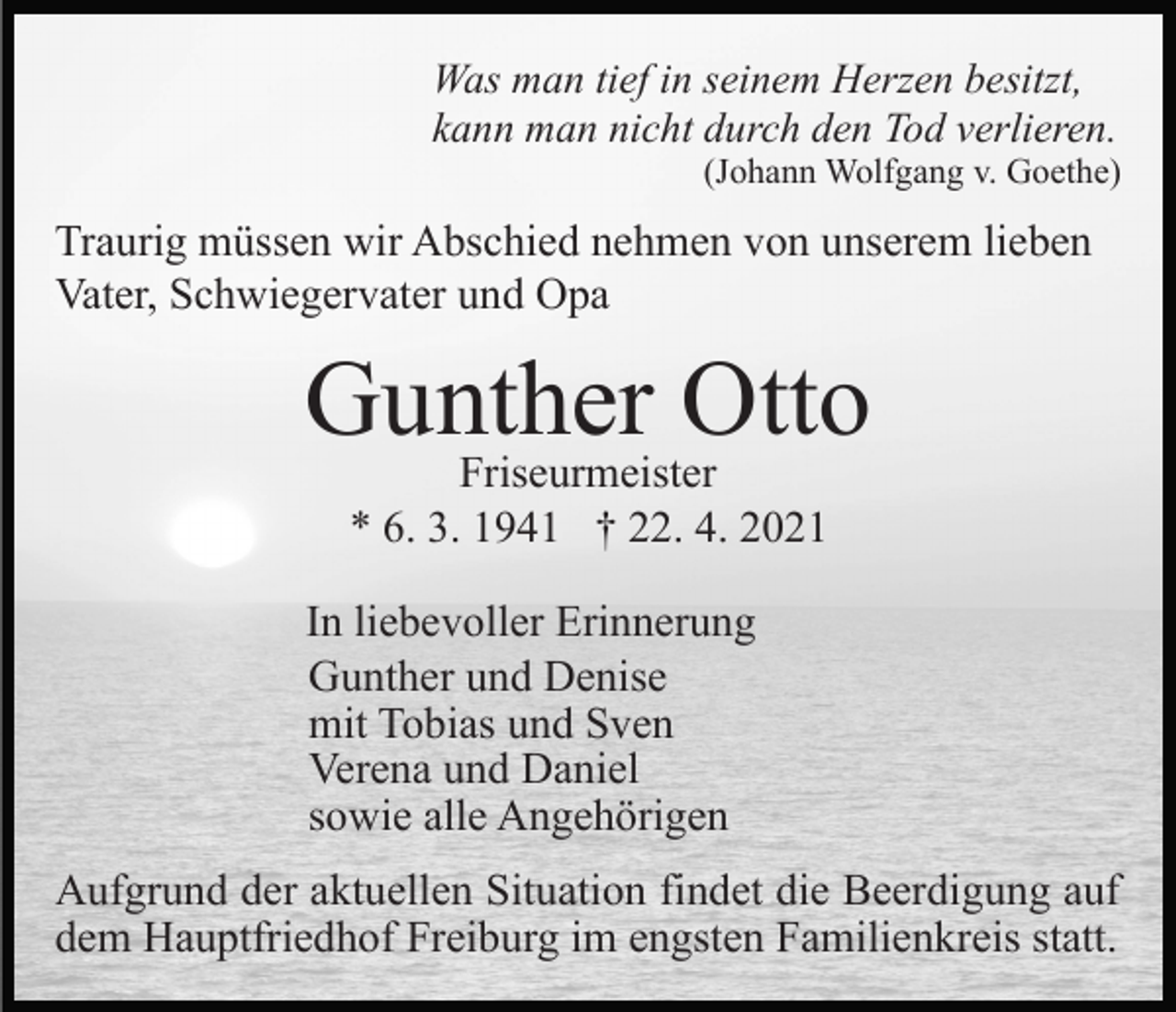<p>Was man tief in seinem Herzen besitzt,<br />kann man nicht durch den Tod verlieren.<br />(Johann Wolfgang v. Goethe)</p><p>Traurig müssen wir Abschied nehmen von unserem lieben<br />Vater, Schwiegervater und Opa</p><p>Gunther<br />Otto<br />Friseurmeister<br />* 6. 3. 1941 † 22. 4. 2021<br />In liebevoller Erinnerung<br />Gunther und Denise<br />mit Tobias und Sven<br />Verena und Daniel<br />sowie alle Angehörigen<br />Aufgrund der aktuellen Situation findet die Beerdigung auf<br />dem Hauptfriedhof Freiburg im engsten Familienkreis statt.</p>
