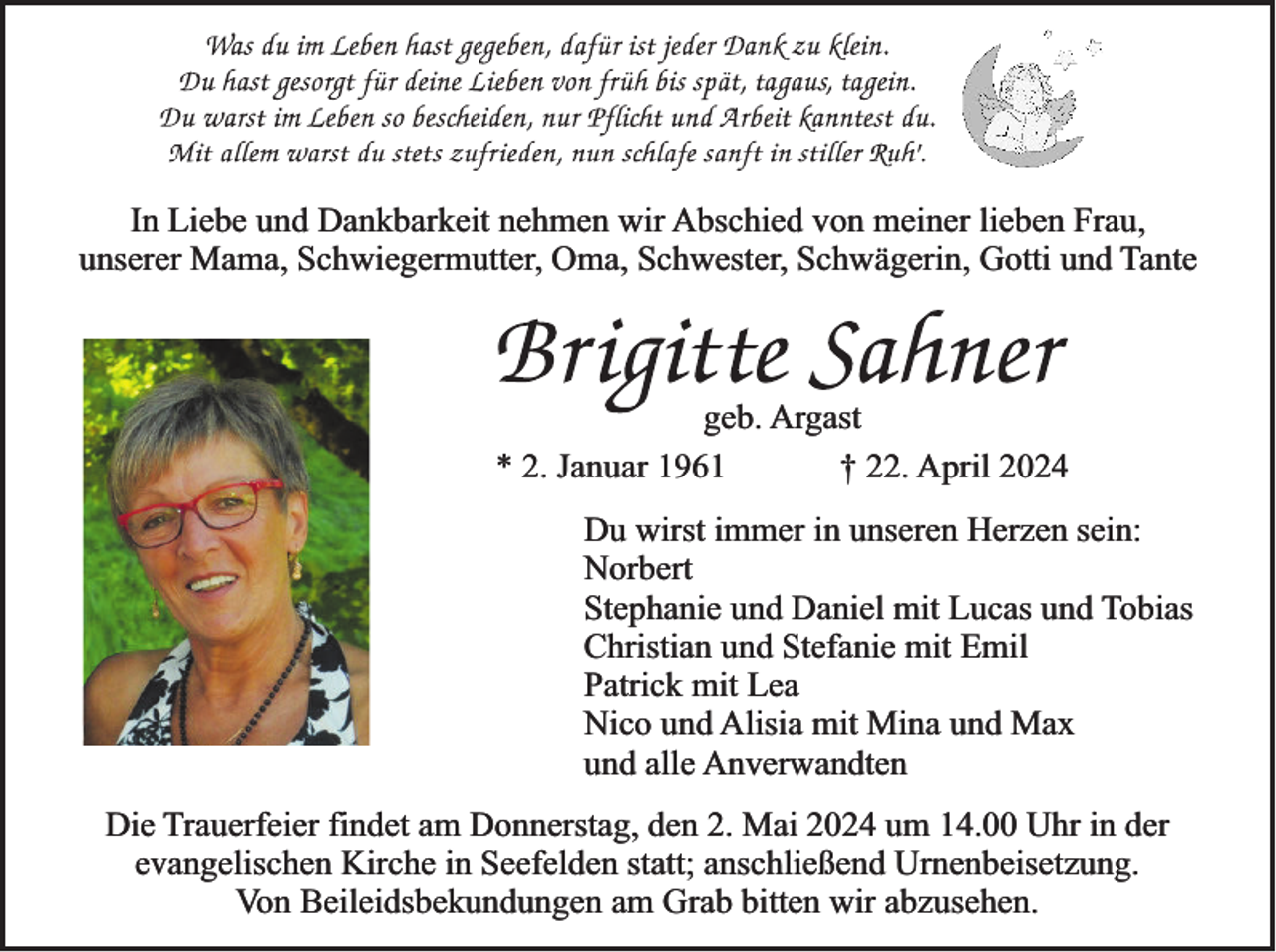 <p>In Liebe und Dankbarkeit nehmen wir Abschied von meiner lieben Frau,<br />unserer Mama, Schwiegermutter, Oma, Schwester, Schwägerin, Gotti und Tante</p><p>geb. Argast<br />* 2. Januar 1961<br />† 22. April 2024</p><p>Du wirst immer in unseren Herzen sein:<br />Norbert<br />Stephanie und Daniel mit Lucas und Tobias<br />Christian und Stefanie mit Emil<br />Patrick mit Lea<br />Nico und Alisia mit Mina und Max<br />und alle Anverwandten<br />Die Trauerfeier findet am Donnerstag, den 2. Mai 2024 um 14.00 Uhr in der<br />evangelischen Kirche in Seefelden statt; anschließend Urnenbeisetzung.<br />Von Beileidsbekundungen am Grab bitten wir abzusehen.</p>