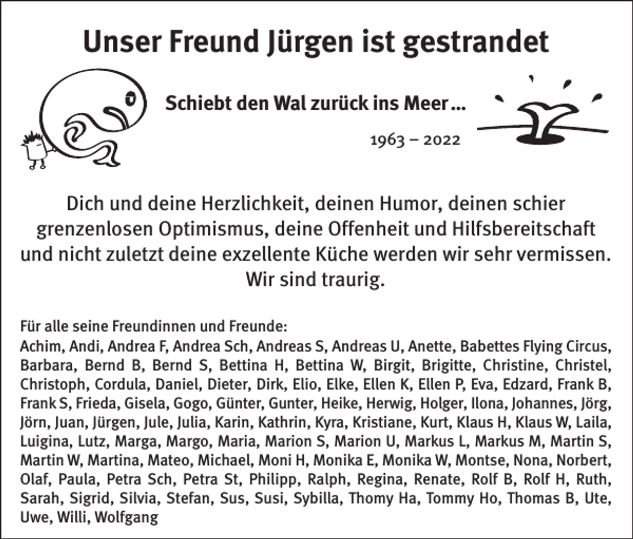 <p>Unser Freund Jürgen ist gestrandet<br />Schiebt den Wal zurück ins Meer …<br />1963 – 2022</p><p>Dich und deine Herzlichkeit, deinen Humor, deinen schier<br />grenzenlosen Optimismus, deine Offenheit und Hilfsbereitschaft<br />und nicht zuletzt deine exzellente Küche werden wir sehr vermissen.<br />Wir sind traurig.<br />Für alle seine Freundinnen und Freunde:<br />Achim, Andi, Andrea F, Andrea Sch, Andreas S, Andreas U, Anette, Babettes Flying Circus,<br />Barbara, Bernd B, Bernd S, Bettina H, Bettina W, Birgit, Brigitte, Christine, Christel,<br />Christoph, Cordula, Daniel, Dieter, Dirk, Elio, Elke, Ellen K, Ellen P, Eva, Edzard, Frank B,<br />Frank S, Frieda, Gisela, Gogo, Günter, Gunter, Heike, Herwig, Holger, Ilona, Johannes, Jörg,<br />Jörn, Juan, Jürgen, Jule, Julia, Karin, Kathrin, Kyra, Kristiane, Kurt, Klaus H, Klaus W, Laila,<br />Luigina, Lutz, Marga, Margo, Maria, Marion S, Marion U, Markus L, Markus M, Martin S,<br />Martin W, Martina, Mateo, Michael, Moni H, Monika E, Monika W, Montse, Nona, Norbert,<br />Olaf, Paula, Petra Sch, Petra St, Philipp, Ralph, Regina, Renate, Rolf B, Rolf H, Ruth,<br />Sarah, Sigrid, Silvia, Stefan, Sus, Susi, Sybilla, Thomy Ha, Tommy Ho, Thomas B, Ute,<br />Uwe, Willi, Wolfgang</p>