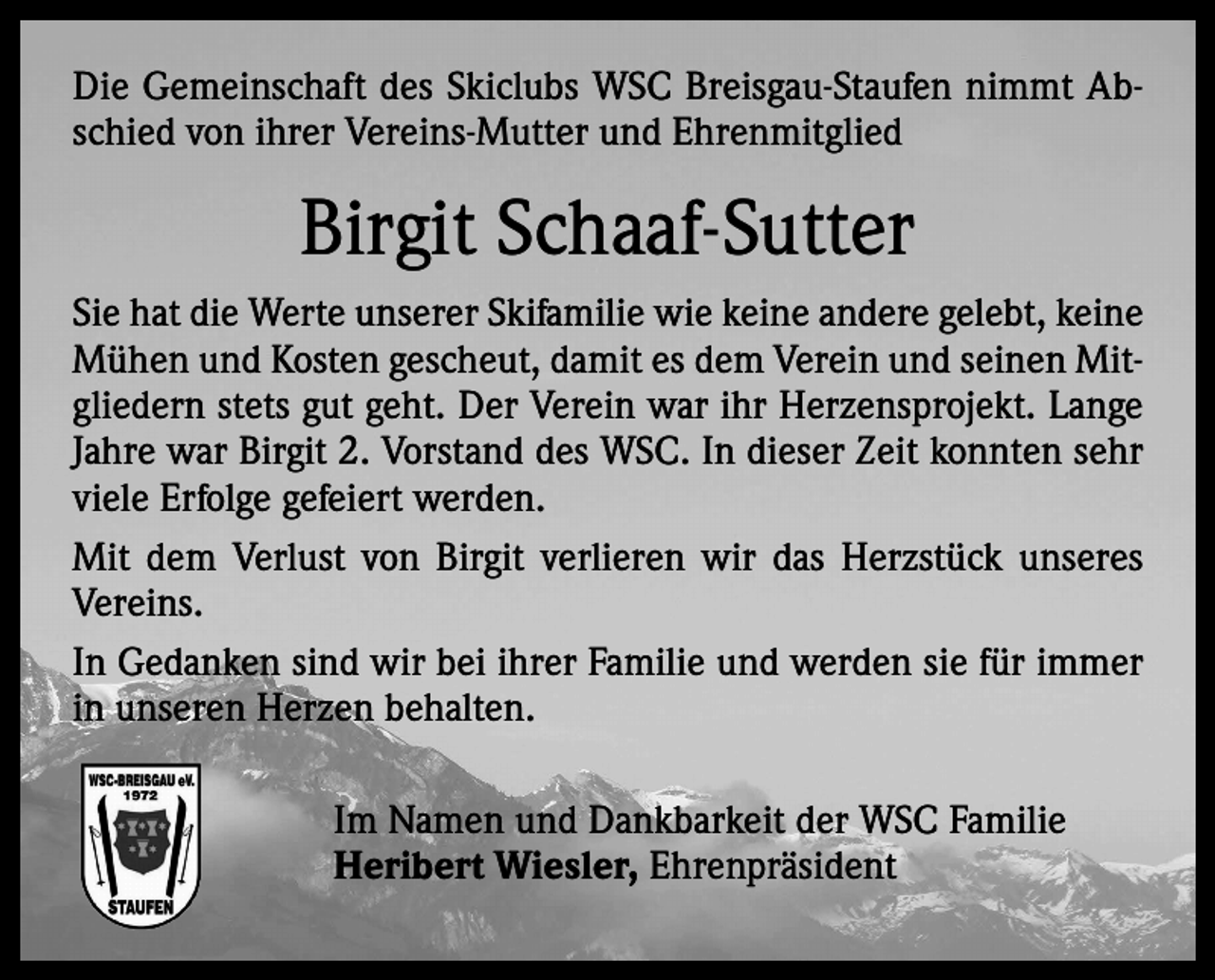 <p>Die Gemeinschaft des Skiclubs WSC Breisgau-Staufen nimmt Abschied von ihrer Vereins-Mutter und Ehrenmitglied</p><p>Birgit Schaaf-Sutter<br />Sie hat die Werte unserer Skifamilie wie keine andere gelebt, keine<br />Mühen und Kosten gescheut, damit es dem Verein und seinen Mitgliedern stets gut geht. Der Verein war ihr Herzensprojekt. Lange<br />Jahre war Birgit 2. Vorstand des WSC. In dieser Zeit konnten sehr<br />viele Erfolge gefeiert werden.<br />Mit dem Verlust von Birgit verlieren wir das Herzstück unseres<br />Vereins.<br />In Gedanken sind wir bei ihrer Familie und werden sie für immer<br />in unseren Herzen behalten.<br />Im Namen und Dankbarkeit der WSC Familie<br />Heribert Wiesler, Ehrenpräsident</p>
