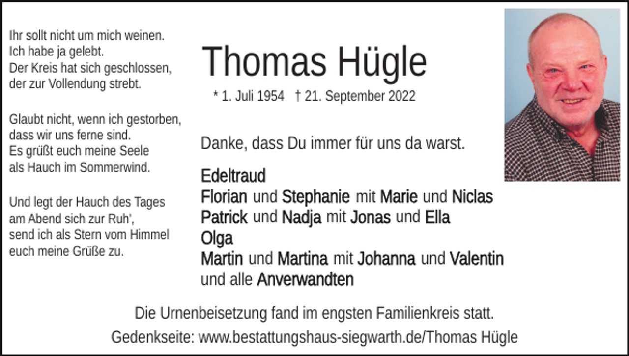 <p>Ihr sollt nicht um mich weinen.<br />Ich habe ja gelebt.<br />Der Kreis hat sich geschlossen,<br />der zur Vollendung strebt.</p><p>Thomas Hügle</p><p>Glaubt nicht, wenn ich gestorben,<br />dass wir uns ferne sind.<br />Es grüßt euch meine Seele<br />als Hauch im Sommerwind.</p><p>Danke, dass Du immer für uns da warst.</p><p>Und legt der Hauch des Tages<br />am Abend sich zur Ruh',<br />send ich als Stern vom Himmel<br />euch meine Grüße zu.</p><p>* 1. Juli 1954 † 21. September 2022</p><p>und<br />und<br />und<br />und alle</p><p>mit<br />mit<br />mit</p><p>und<br />und<br />und</p><p>Die Urnenbeisetzung fand im engsten Familienkreis statt.<br />Gedenkseite: www.bestattungshaus-siegwarth.de/Thomas Hügle</p>