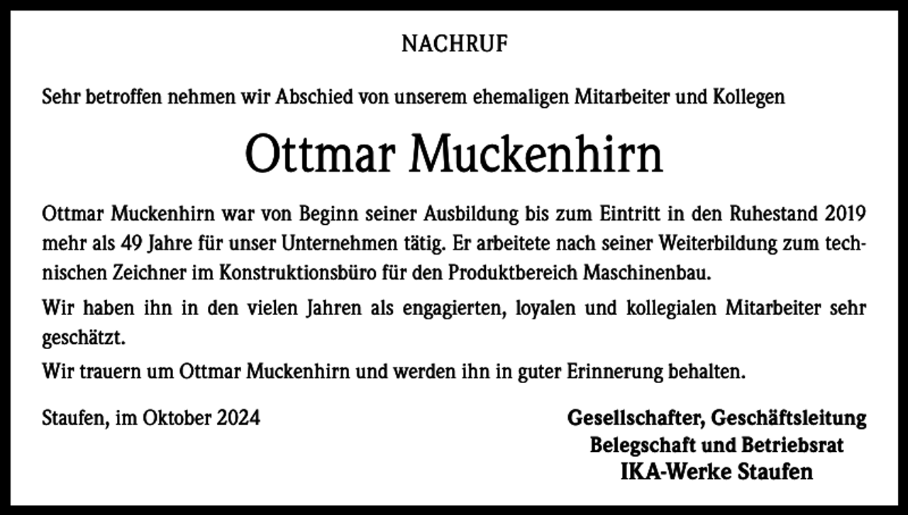 <p>NACHRUF<br />Sehr betroffen nehmen wir Abschied von unserem ehemaligen Mitarbeiter und Kollegen</p><p>Ottmar Muckenhirn<br />Ottmar Muckenhirn war von Beginn seiner Ausbildung bis zum Eintritt in den Ruhestand 2019<br />mehr als 49 Jahre für unser Unternehmen tätig. Er arbeitete nach seiner Weiterbildung zum technischen Zeichner im Konstruktionsbüro für den Produktbereich Maschinenbau.<br />Wir haben ihn in den vielen Jahren als engagierten, loyalen und kollegialen Mitarbeiter sehr<br />geschätzt.<br />Wir trauern um Ottmar Muckenhirn und werden ihn in guter Erinnerung behalten.<br />Staufen, im Oktober 2024</p><p>Gesellschafter, Geschäftsleitung<br />Belegschaft und Betriebsrat</p><p>IKA-Werke Staufen</p>