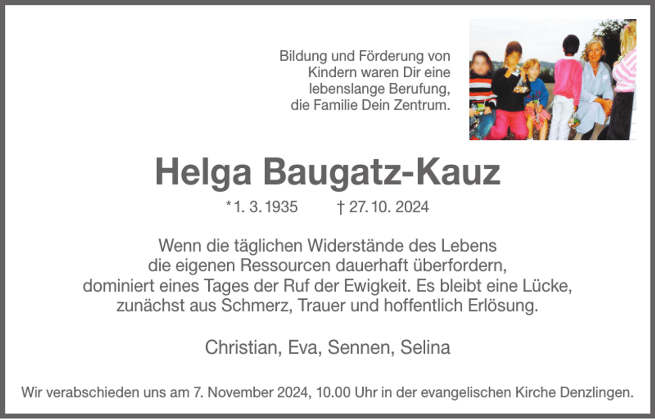<p>Bildung und Förderung von<br />Kindern waren Dir eine<br />lebenslange Berufung,<br />die Familie Dein Zentrum.</p><p>Helga Baugatz-Kauz<br />* 1. 3. 1935</p><p>† 27. 10. 2024</p><p>Wenn die täglichen Widerstände des Lebens<br />die eigenen Ressourcen dauerhaft überfordern,<br />dominiert eines Tages der Ruf der Ewigkeit. Es bleibt eine Lücke,<br />zunächst aus Schmerz, Trauer und hoffentlich Erlösung.</p><p>Christian, Eva, Sennen, Selina<br />Wir verabschieden uns am 7. November 2024, 10.00 Uhr in der evangelischen Kirche Denzlingen.</p>