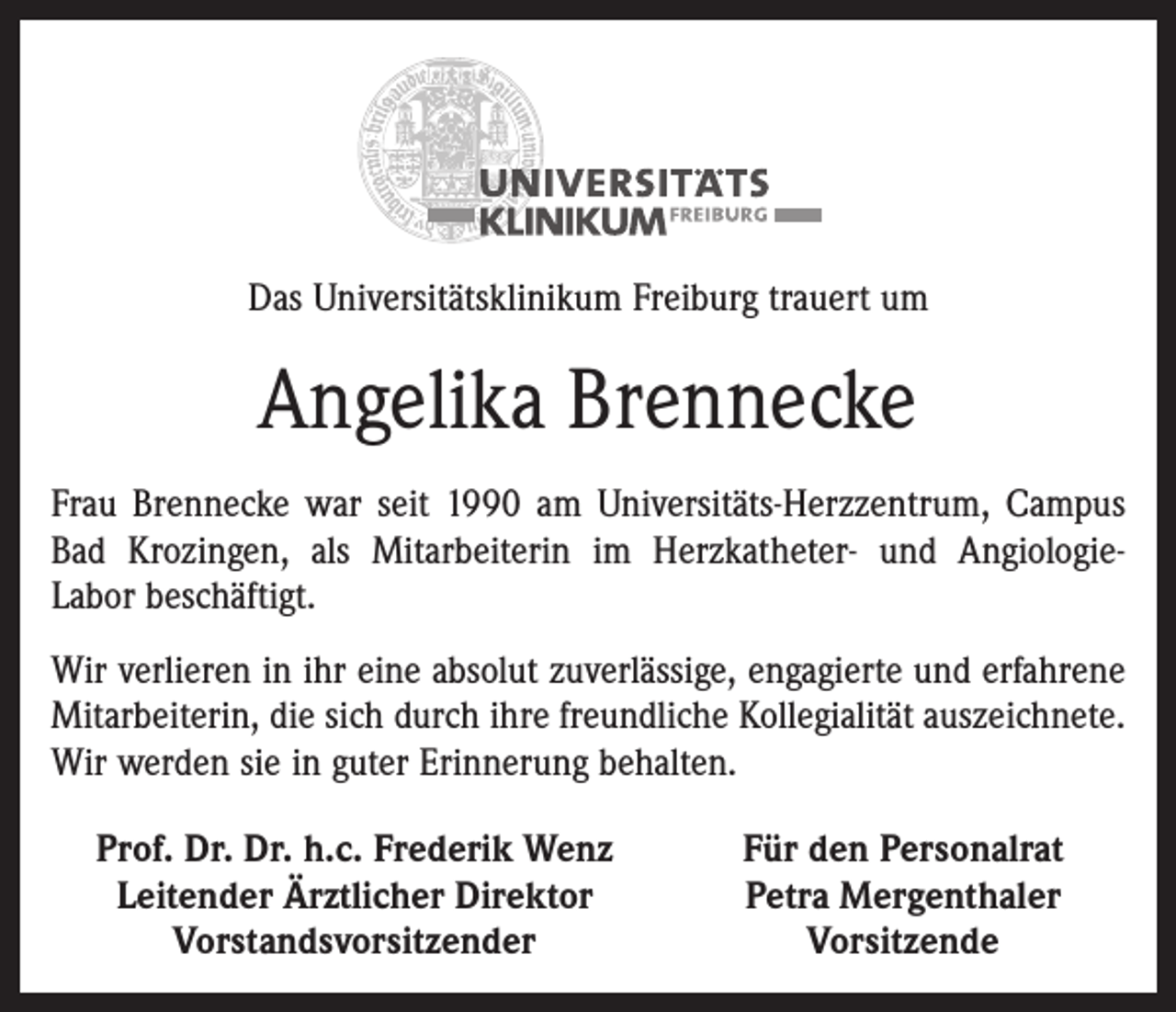 <p>Das Universitätsklinikum Freiburg trauert um</p><p>Angelika Brennecke<br />Frau Brennecke war seit 1990 am Universitäts-Herzzentrum, Campus<br />Bad Krozingen, als Mitarbeiterin im Herzkatheter- und AngiologieLabor beschäftigt.<br />Wir verlieren in ihr eine absolut zuverlässige, engagierte und erfahrene<br />Mitarbeiterin, die sich durch ihre freundliche Kollegialität auszeichnete.<br />Wir werden sie in guter Erinnerung behalten.<br />Prof. Dr. Dr. h.c. Frederik Wenz<br />Leitender Ärztlicher Direktor</p><p>Vorstandsvorsitzender</p><p>Für den Personalrat<br />Petra Mergenthaler<br />Vorsitzende</p>