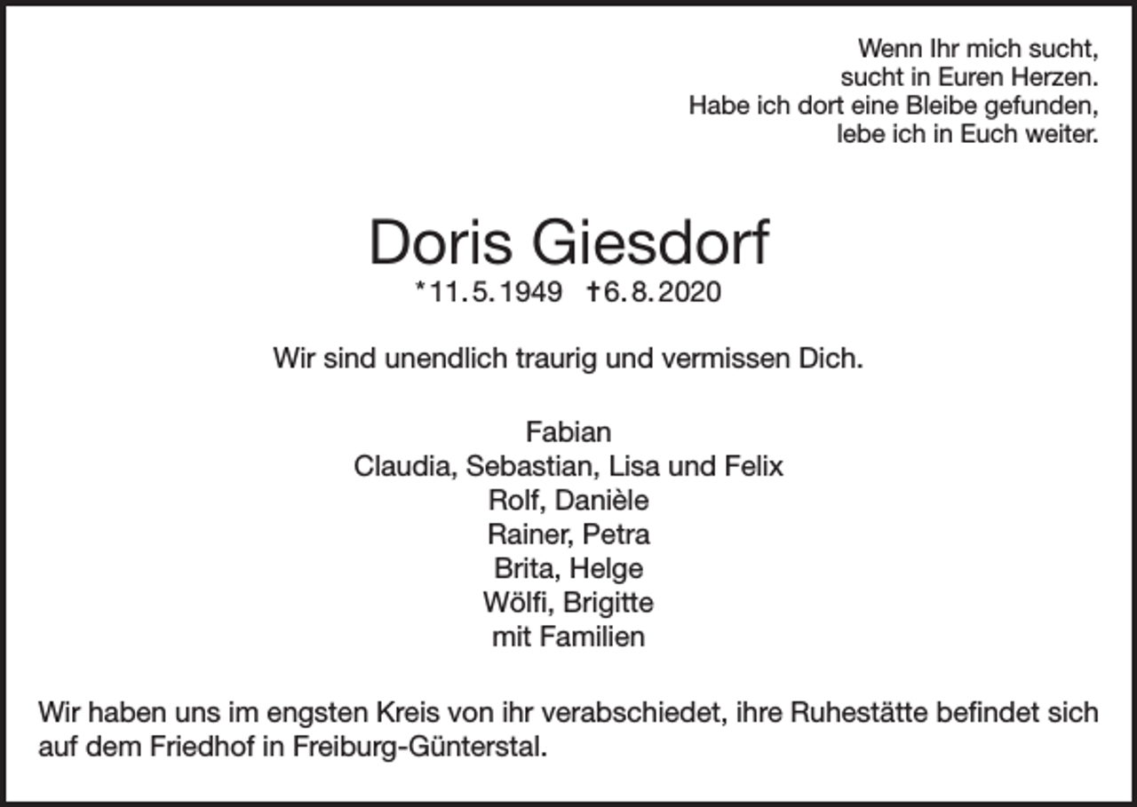 <p>Wenn Ihr mich sucht,<br />sucht in Euren Herzen.<br />Habe ich dort eine Bleibe gefunden,<br />lebe ich in Euch weiter.</p><p>Doris Giesdorf<br />* 11. 5. 1949 ✝ 6. 8. 2020</p><p>Wir sind unendlich traurig und vermissen Dich.<br />Fabian<br />Claudia, Sebastian, Lisa und Felix<br />Rolf, Danièle<br />Rainer, Petra<br />Brita, Helge<br />Wölfi, Brigitte<br />mit Familien<br />Wir haben uns im engsten Kreis von ihr verabschiedet, ihre Ruhestätte befindet sich<br />auf dem Friedhof in Freiburg-Günterstal.</p>
