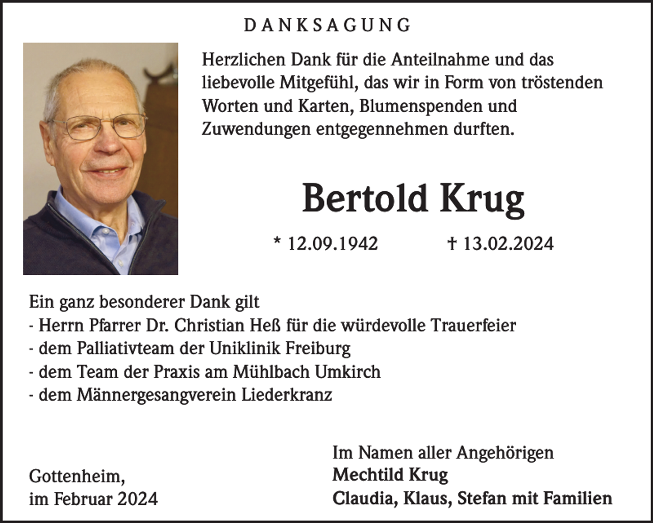 <p>DANKSAGUNG<br />Herzlichen Dank für die Anteilnahme und das<br />liebevolle Mitgefühl, das wir in Form von tröstenden<br />Worten und Karten, Blumenspenden und<br />Zuwendungen entgegennehmen durften.</p><p>Bertold Krug<br />* 12.09.1942</p><p>† 13.02.2024</p><p>Ein ganz besonderer Dank gilt<br />- Herrn Pfarrer Dr. Christian Heß für die würdevolle Trauerfeier<br />- dem Palliativteam der Uniklinik Freiburg<br />- dem Team der Praxis am Mühlbach Umkirch<br />- dem Männergesangverein Liederkranz</p><p>Gottenheim,<br />im Februar 2024</p><p>Im Namen aller Angehörigen<br />Mechtild Krug<br />Claudia, Klaus, Stefan mit Familien</p>