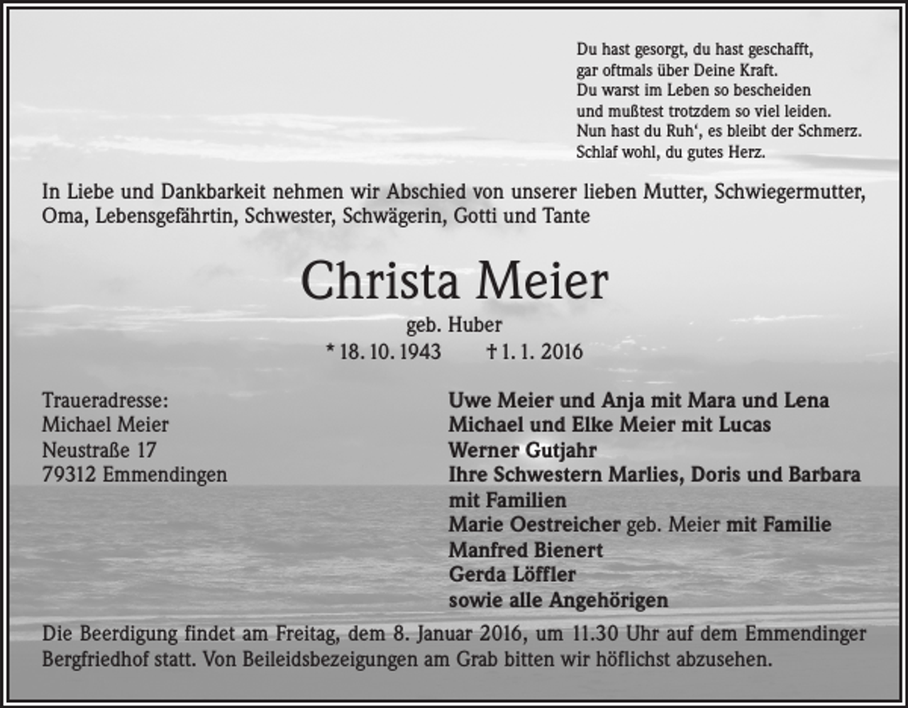<p>Du hast gesorgt, du hast geschafft,<br />gar oftmals über Deine Kraft.<br />Du warst im Leben so bescheiden<br />und mußtest trotzdem so viel leiden.<br />Nun hast du Ruh‘, es bleibt der Schmerz.<br />Schlaf wohl, du gutes Herz.</p><p>In Liebe und Dankbarkeit nehmen wir Abschied von unserer lieben Mutter, Schwiegermutter,<br />Oma, Lebensgefährtin, Schwester, Schwägerin, Gotti und Tante</p><p>Christa Meier<br />geb. Huber<br />* 18. 10. 1943 † 1. 1. 2016</p><p>Traueradresse:<br />Uwe Meier und Anja mit Mara und Lena<br />Michael Meier<br />Michael und Elke Meier mit Lucas<br />Neustraße 17<br />Werner Gutjahr<br />79312 Emmendingen Ihre Schwestern Marlies, Doris und Barbara<br />mit Familien<br />Marie Oestreicher geb. Meier mit Familie<br />Manfred Bienert<br />Gerda Löffler<br />sowie alle Angehörigen<br />Die Beerdigung findet am Freitag, dem 8. Januar 2016, um 11.30 Uhr auf dem Emmendinger<br />Bergfriedhof statt. Von Beileidsbezeigungen am Grab bitten wir höflichst abzusehen.</p>
