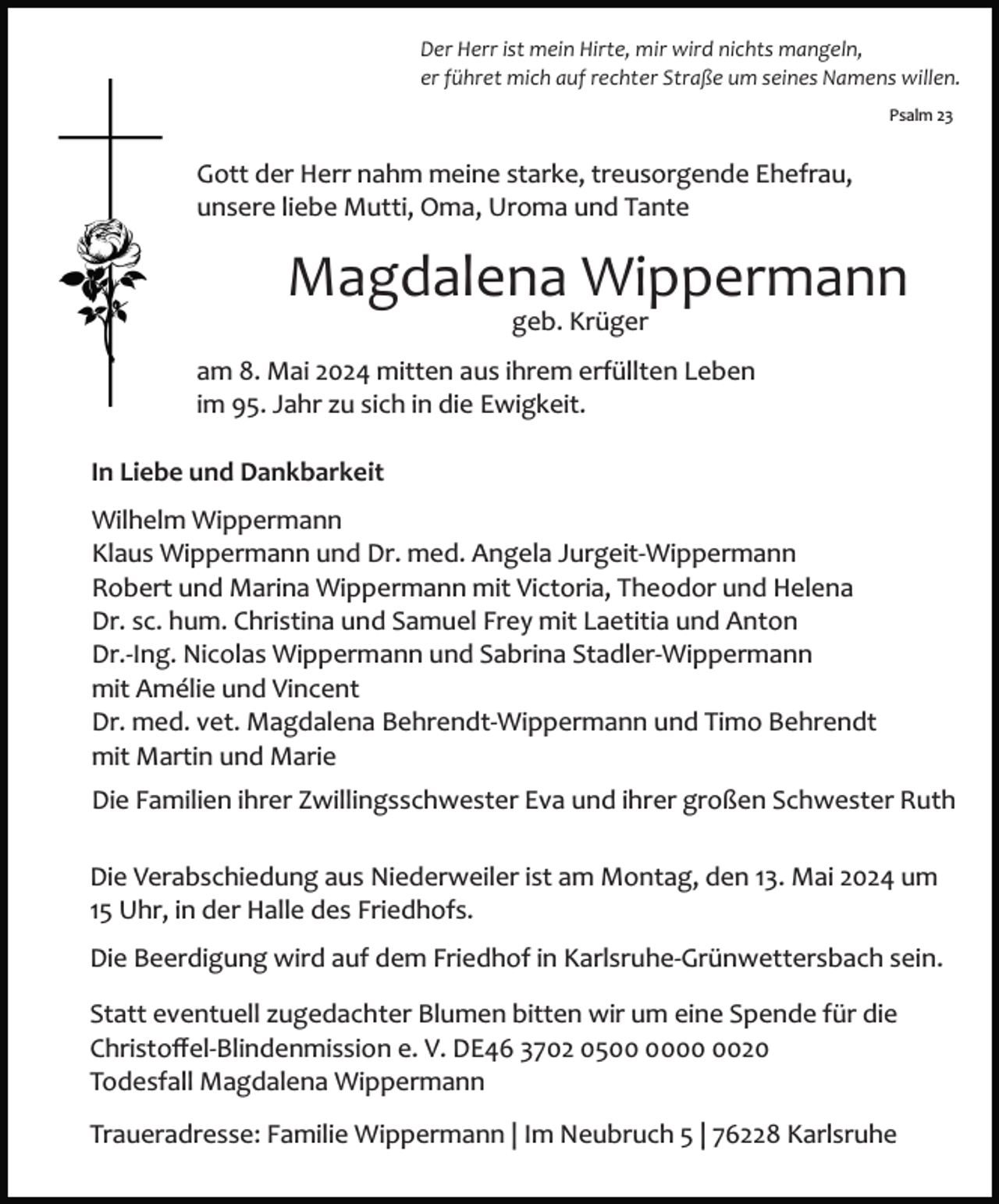 <p>Der Herr ist mein Hirte, mir wird nichts mangeln,<br />er führet mich auf rechter Straße um seines Namens willen.<br />Psalm 23</p><p>Gott der Herr nahm meine starke, treusorgende Ehefrau,<br />unsere liebe Mutti, Oma, Uroma und Tante</p><p>Magdalena Wippermann<br />geb. Krüger<br />am 8. Mai 2024 mitten aus ihrem erfüllten Leben<br />im 95. Jahr zu sich in die Ewigkeit.<br />In Liebe und Dankbarkeit<br />Wilhelm Wippermann<br />Klaus Wippermann und Dr. med. Angela Jurgeit­Wippermann<br />Robert und Marina Wippermann mit Victoria, Theodor und Helena<br />Dr. sc. hum. Christina und Samuel Frey mit Laetitia und Anton<br />Dr.­Ing. Nicolas Wippermann und Sabrina Stadler­Wippermann<br />mit Amélie und Vincent<br />Dr. med. vet. Magdalena Behrendt­Wippermann und Timo Behrendt<br />mit Martin und Marie<br />Die Familien ihrer Zwillingsschwester Eva und ihrer großen Schwester Ruth<br />Die Verabschiedung aus Niederweiler ist am Montag, den 13. Mai 2024 um<br />15 Uhr, in der Halle des Friedhofs.<br />Die Beerdigung wird auf dem Friedhof in Karlsruhe­Grünwettersbach sein.<br />Statt eventuell zugedachter Blumen bitten wir um eine Spende für die<br />Christoﬀel­Blindenmission e. V. DE46 3702 0520<br />Todesfall Magdalena Wippermann<br />Traueradresse: Familie Wippermann | Im Neubruch 5 | 76228 Karlsruhe</p>
