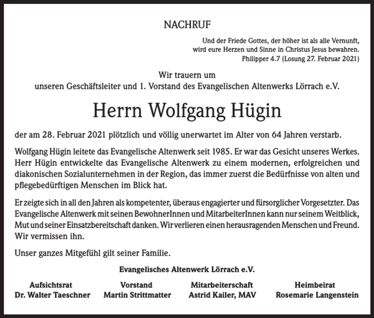 <p>NACHRUF<br />Und der Friede Gottes, der höher ist als alle Vernunft,<br />wird eure Herzen und Sinne in Christus Jesus bewahren.<br />Philipper 4.7 (Losung 27. Februar 2021)</p><p>Wir trauern um<br />unseren Geschäftsleiter und 1. Vorstand des Evangelischen Altenwerks Lörrach e.V.</p><p>Herrn Wolfgang Hügin<br />der am 28. Februar 2021 plötzlich und völlig unerwartet im Alter von 64 Jahren verstarb.<br />Wolfgang Hügin leitete das Evangelische Altenwerk seit 1985. Er war das Gesicht unseres Werkes.<br />Herr Hügin entwickelte das Evangelische Altenwerk zu einem modernen, erfolgreichen und<br />diakonischen Sozialunternehmen in der Region, das immer zuerst die Bedürfnisse von alten und<br />pflegebedürftigen Menschen im Blick hat.<br />Er zeigte sich in all den Jahren als kompetenter, überaus engagierter und fürsorglicher Vorgesetzter. Das<br />Evangelische Altenwerk mit seinen BewohnerInnen und MitarbeiterInnen kann nur seinem Weitblick,<br />Mut und seiner Einsatzbereitschaft danken. Wir verlieren einen herausragenden Menschen und Freund.<br />Wir vermissen ihn.<br />Unser ganzes Mitgefühl gilt seiner Familie.<br />Evangelisches Altenwerk Lörrach e.V.<br />Aufsichtsrat<br />Dr. Walter Taeschner</p><p>Vorstand<br />Martin Strittmatter</p><p>Mitarbeiterschaft<br />Astrid Kailer, MAV</p><p>Heimbeirat<br />Rosemarie Langenstein</p>