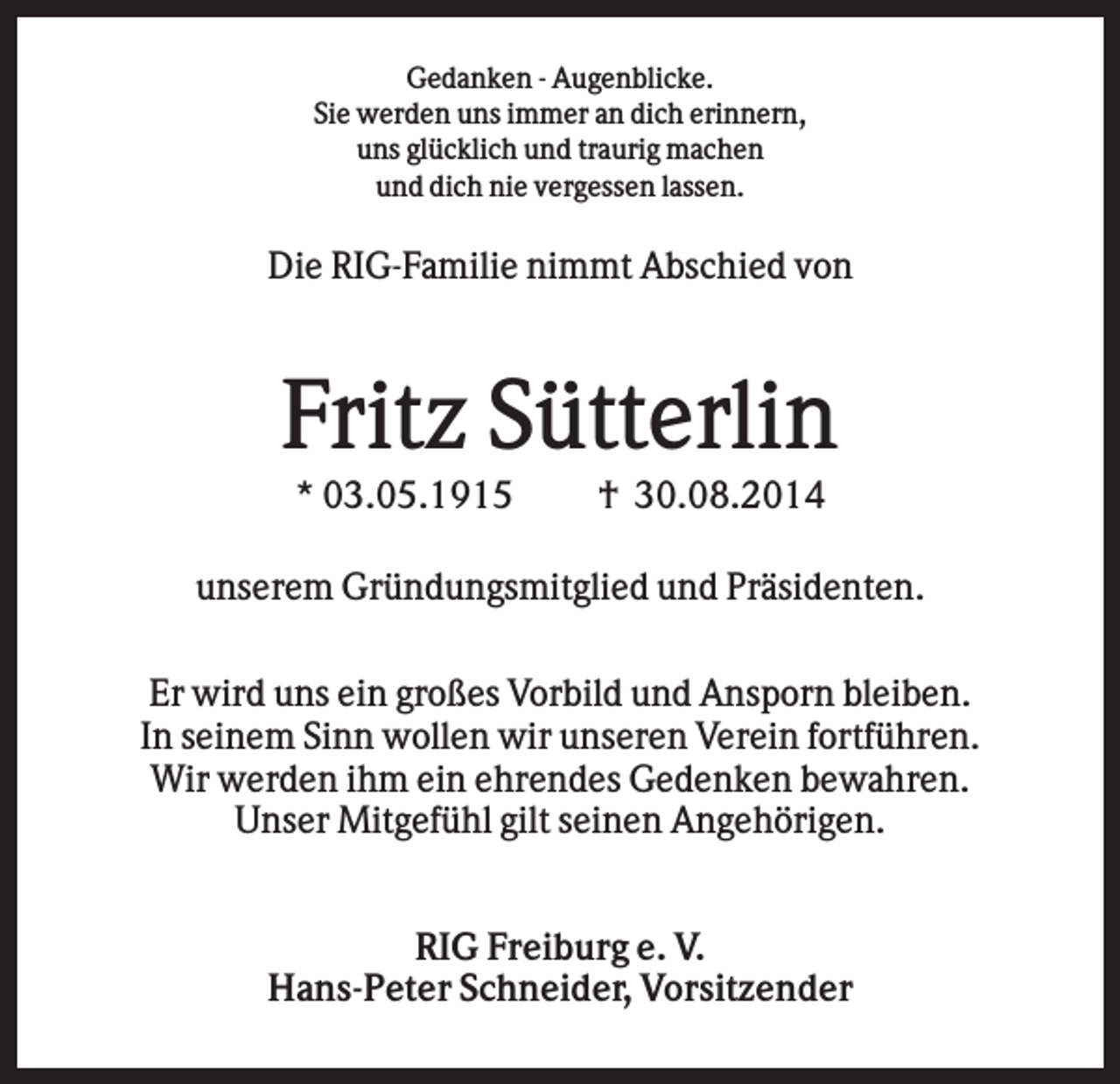 <p>Gedanken - Augenblicke.<br />Sie werden uns immer an dich erinnern,<br />uns glücklich und traurig machen<br />und dich nie vergessen lassen.</p><p>Die RIG-Familie nimmt Abschied von</p><p>Fritz Sütterlin<br />* 03.05.1915</p><p>† 30.08.2014</p><p>unserem Gründungsmitglied und Präsidenten.<br />Er wird uns ein großes Vorbild und Ansporn bleiben.<br />In seinem Sinn wollen wir unseren Verein fortführen.<br />Wir werden ihm ein ehrendes Gedenken bewahren.<br />Unser Mitgefühl gilt seinen Angehörigen.<br />RIG Freiburg e. V.<br />Hans-Peter Schneider, Vorsitzender</p>