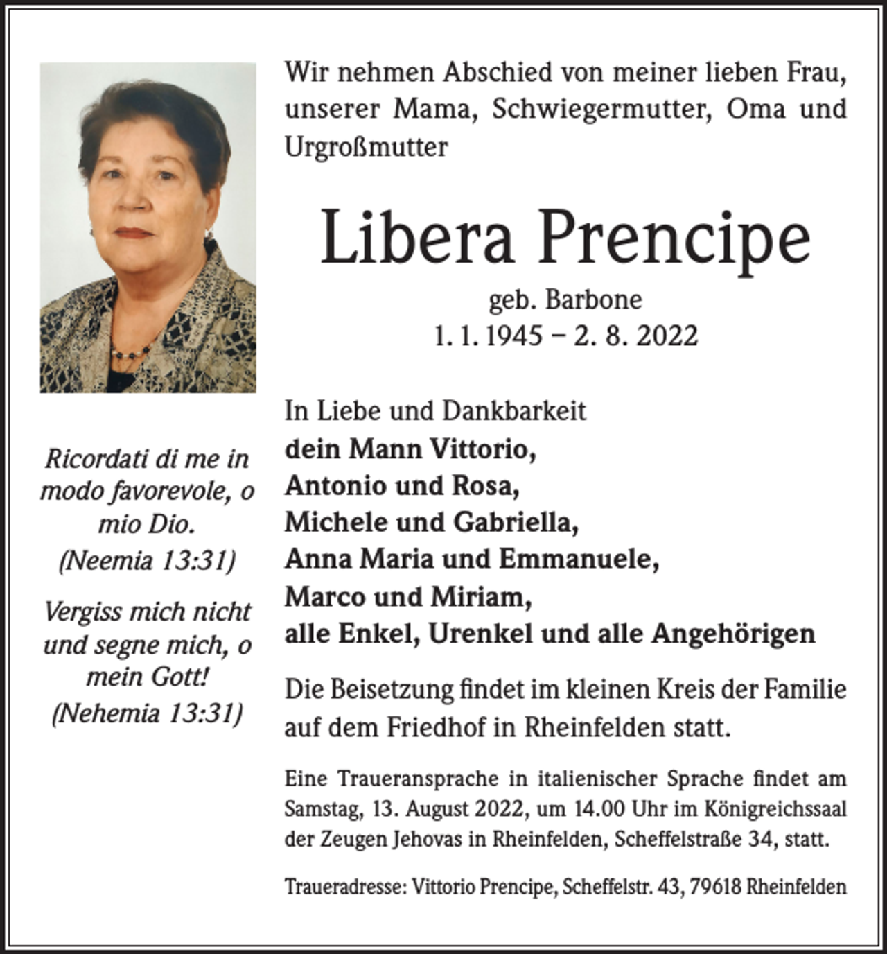 <p>Wir nehmen Abschied von meiner lieben Frau,<br />unserer Mama, Schwiegermutter, Oma und<br />Urgroßmutter</p><p>Libera Prencipe<br />geb. Barbone<br />1. 1. 1945 – 2. 8. 2022</p><p>Ricordati di me in<br />modo favorevole, o<br />mio Dio.<br />(Neemia 13:31)<br />Vergiss mich nicht<br />und segne mich, o<br />mein Gott!<br />(Nehemia 13:31)</p><p>In Liebe und Dankbarkeit<br />dein Mann Vittorio,<br />Antonio und Rosa,<br />Michele und Gabriella,<br />Anna Maria und Emmanuele,<br />Marco und Miriam,<br />alle Enkel, Urenkel und alle Angehörigen<br />Die Beisetzung findet im kleinen Kreis der Familie<br />auf dem Friedhof in Rheinfelden statt.<br />Eine Traueransprache in italienischer Sprache findet am<br />Samstag, 13. August 2022, um 14.00 Uhr im Königreichssaal<br />der Zeugen Jehovas in Rheinfelden, Scheffelstraße 34, statt.<br />Traueradresse: Vittorio Prencipe, Scheffelstr. 43, 79618 Rheinfelden</p>
