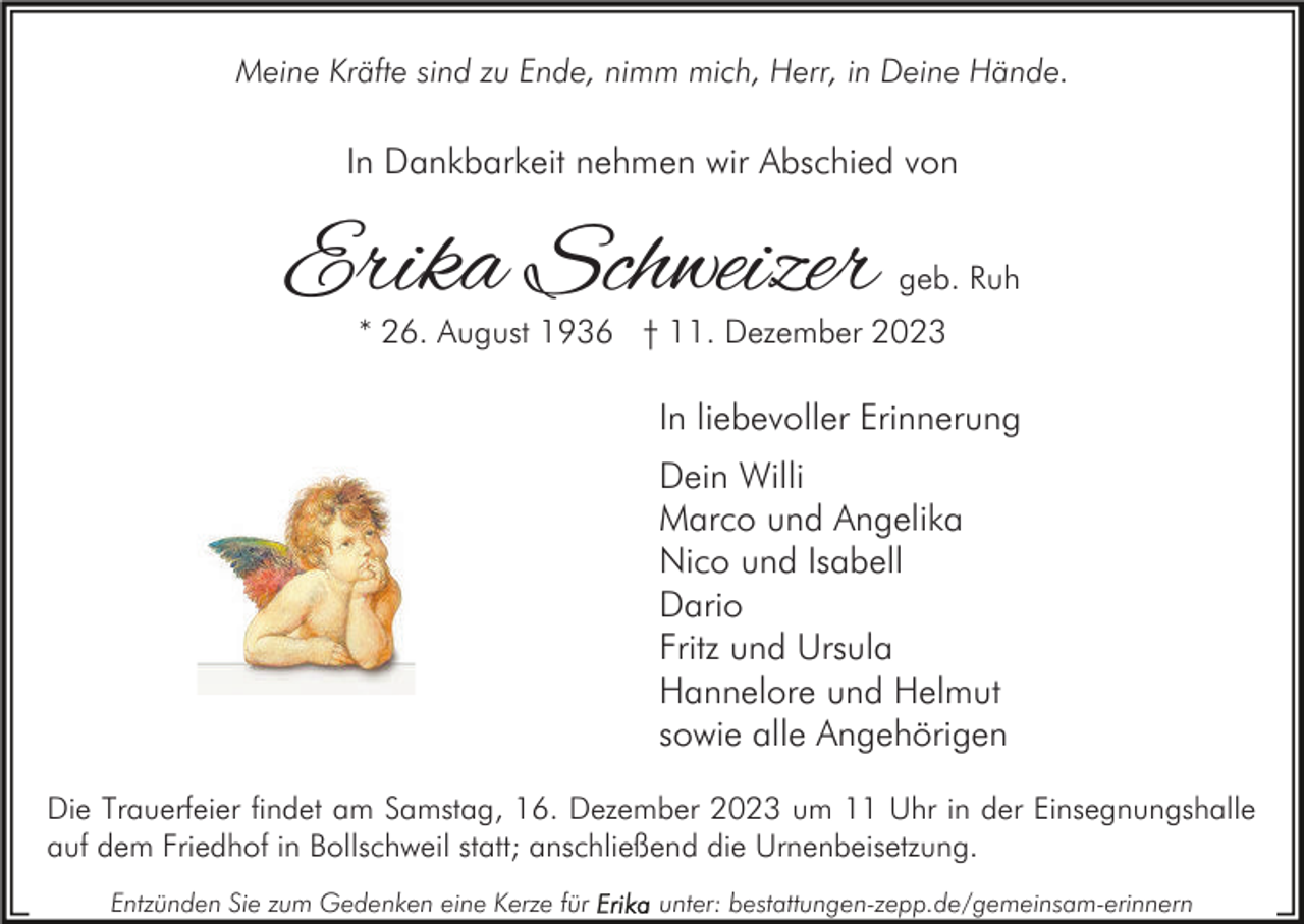 <p>Meine Kräfte sind zu Ende, nimm mich, Herr, in Deine Hände.</p><p>In Dankbarkeit nehmen wir Abschied von</p><p>Erika Schweizer</p><p>geb. Ruh</p><p>* 26. August 1936 † 11. Dezember 2023</p><p>In liebevoller Erinnerung<br />Dein Willi<br />Marco und Angelika<br />Nico und Isabell<br />Dario<br />Fritz und Ursula<br />Hannelore und Helmut<br />sowie alle Angehörigen<br />Die Trauerfeier findet am Samstag, 16. Dezember 2023 um 11 Uhr in der Einsegnungshalle<br />auf dem Friedhof in Bollschweil statt; anschließend die Urnenbeisetzung.<br />Entzünden Sie zum Gedenken eine Kerze für</p><p>unter: bestattungen-zepp.de/gemeinsam-erinnern</p>