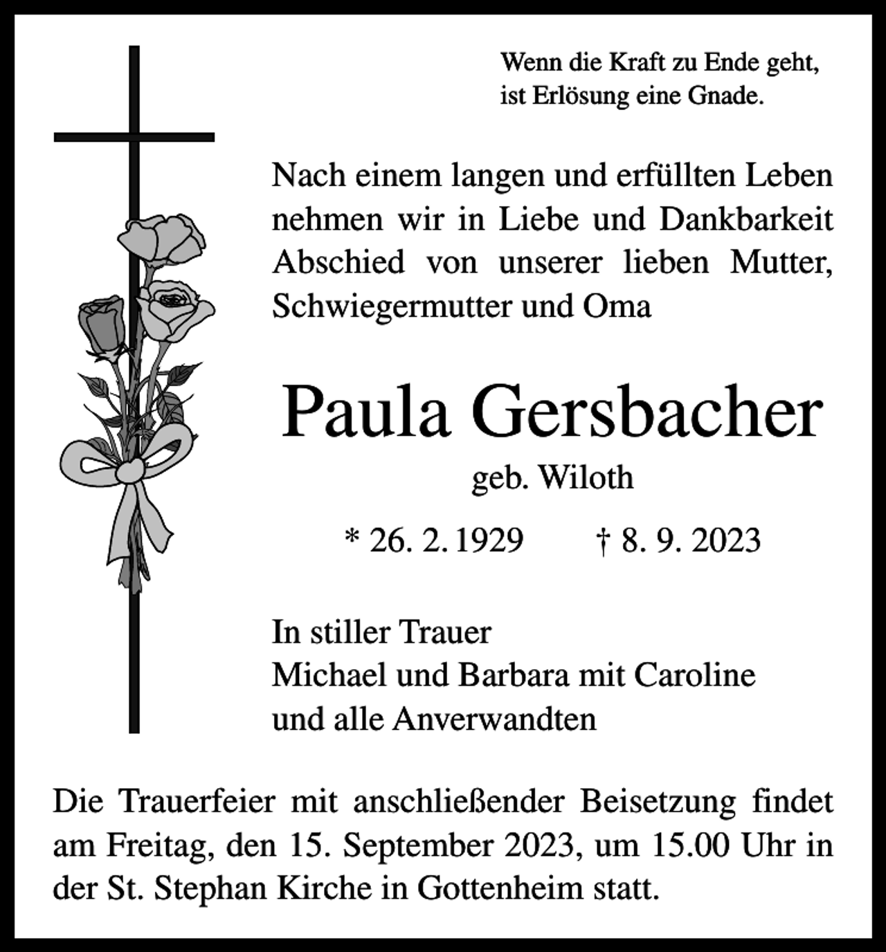 <p>Wenn die Kraft zu Ende geht,<br />ist Erlösung eine Gnade.</p><p>Nach einem langen und erfüllten Leben<br />nehmen wir in Liebe und Dankbarkeit<br />Abschied von unserer lieben Mutter,<br />Schwiegermutter und Oma</p><p>Paula Gersbacher<br />geb. Wiloth<br />* 26. 2. 1929 † 8. 9. 2023<br />In stiller Trauer<br />Michael und Barbara mit Caroline<br />und alle Anverwandten<br />Die Trauerfeier mit anschließender Beisetzung findet<br />am Freitag, den 15. September 2023, um 15.00 Uhr in<br />der St. Stephan Kirche in Gottenheim statt.</p>