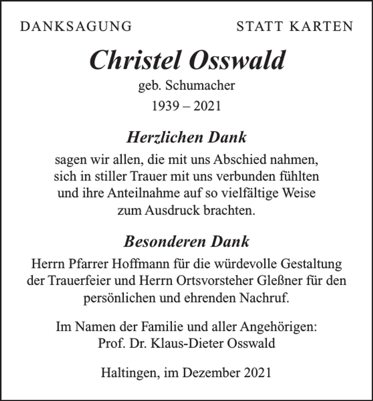 <p>DA N K S AG U N G</p><p>S TAT T K A RT E N</p><p>Christel Osswald<br />geb. Schumacher<br />1939 – 2021</p><p>Herzlichen Dank<br />sagen wir allen, die mit uns Abschied nahmen,<br />sich in stiller Trauer mit uns verbunden fühlten<br />und ihre Anteilnahme auf so vielfältige Weise<br />zum Ausdruck brachten.</p><p>Besonderen Dank<br />Herrn Pfarrer Hoffmann für die würdevolle Gestaltung<br />der Trauerfeier und Herrn Ortsvorsteher Gleßner für den<br />persönlichen und ehrenden Nachruf.<br />Im Namen der Familie und aller Angehörigen:<br />Prof. Dr. Klaus-Dieter Osswald<br />Haltingen, im Dezember 2021</p>