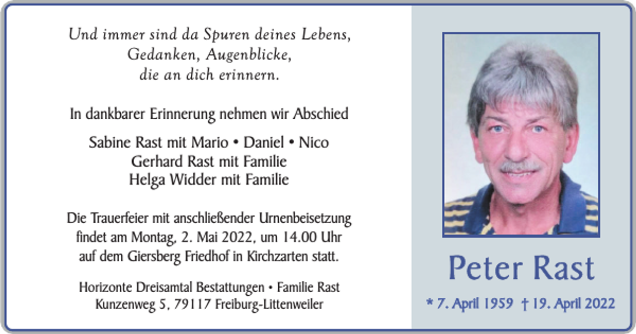 <p>Und immer sind da Spuren deines Lebens,<br />Gedanken, Augenblicke,<br />die an dich erinnern.<br />In dankbarer Erinnerung nehmen wir Abschied<br />Sabine Rast mit Mario • Daniel • Nico<br />Gerhard Rast mit Familie<br />Helga Widder mit Familie<br />Die Trauerfeier mit anschließender Urnenbeisetzung<br />findet am Montag, 2. Mai 2022, um 14.00 Uhr<br />auf dem Giersberg Friedhof in Kirchzarten statt.<br />Horizonte Dreisamtal Bestattungen • Familie Rast<br />Kunzenweg 5, 79117 Freiburg-Littenweiler</p><p>Pe t e r R a s t<br />* 7. April 1959 † 19. April 2022</p>