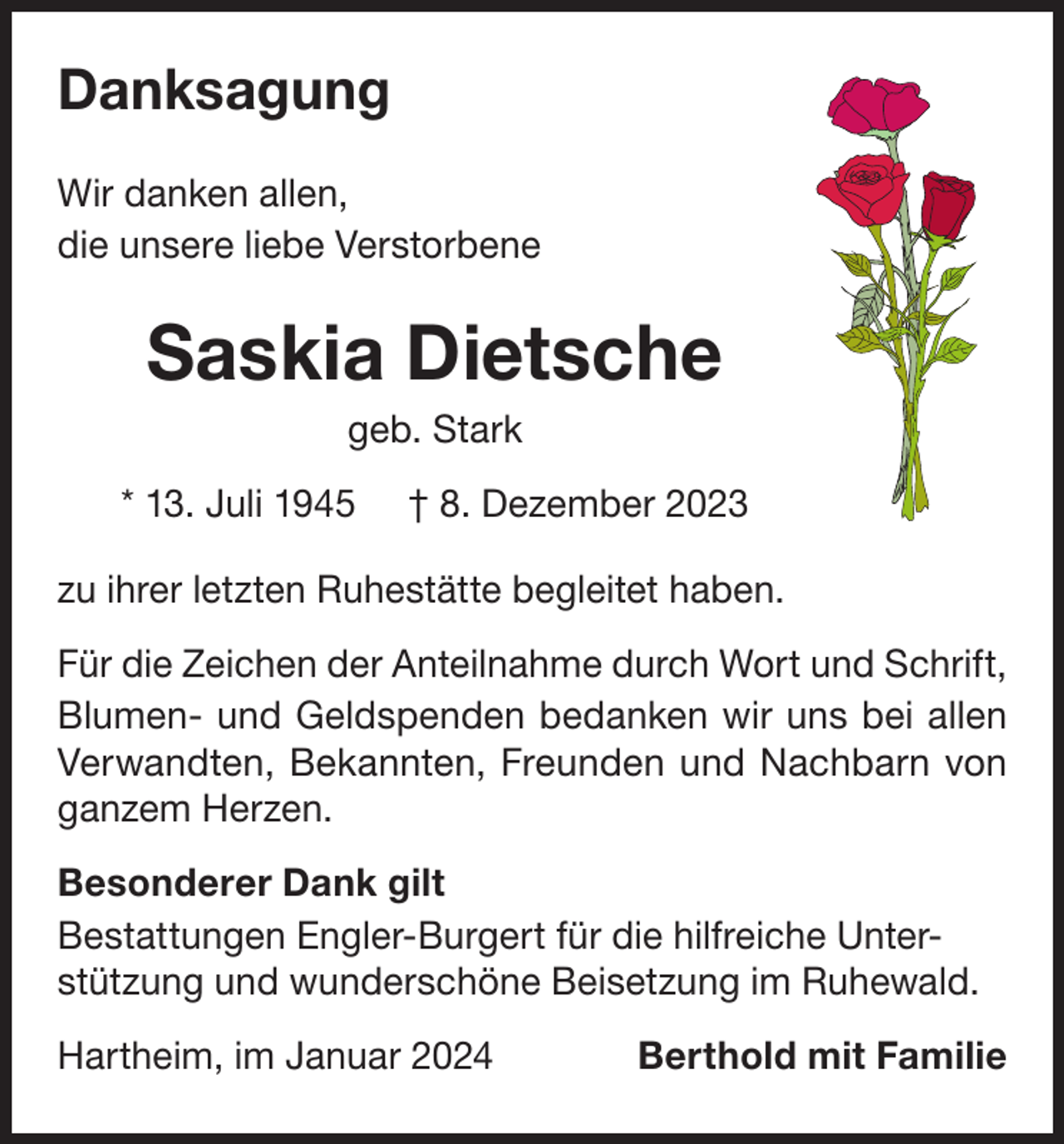 <p>Danksagung<br />Wir danken allen,<br />die unsere liebe Verstorbene</p><p>Saskia Dietsche<br />geb. Stark<br />* 13. Juli 1945</p><p>† 8. Dezember 2023</p><p>zu ihrer letzten Ruhestätte begleitet haben.<br />Für die Zeichen der Anteilnahme durch Wort und Schrift,<br />Blumen- und Geldspenden bedanken wir uns bei allen<br />Verwandten, Bekannten, Freunden und Nachbarn von<br />ganzem Herzen.<br />Besonderer Dank gilt<br />Bestattungen Engler-Burgert für die hilfreiche Unterstützung und wunderschöne Beisetzung im Ruhewald.<br />Hartheim, im Januar 2024</p><p>Berthold mit Familie</p>