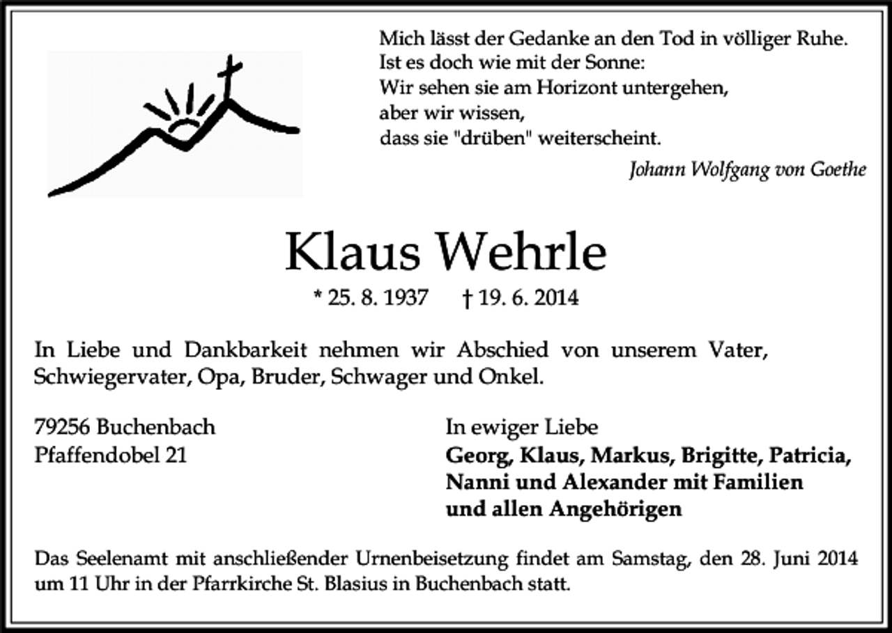 <p>Mich lässt der Gedanke an den Tod in völliger Ruhe.<br />Ist es doch wie mit der Sonne:<br />Wir sehen sie am Horizont untergehen,<br />aber wir wissen,<br />dass sie "drüben" weiterscheint.<br />Johann Wolfgang von Goethe</p><p>Klaus Wehrle<br />* 25. 8. 1937</p><p>† 19. 6. 2014</p><p>In Liebe und Dankbarkeit nehmen wir Abschied von unserem Vater,<br />Schwiegervater, Opa, Bruder, Schwager und Onkel.<br />79256 Buchenbach<br />Pfaffendobel 21</p><p>In ewiger Liebe<br />Georg, Klaus, Markus, Brigitte, Patricia,<br />Nanni und Alexander mit Familien<br />und allen Angehörigen</p><p>Das Seelenamt mit anschließender Urnenbeisetzung findet am Samstag, den 28. Juni 2014<br />um 11 Uhr in der Pfarrkirche St. Blasius in Buchenbach statt.</p>