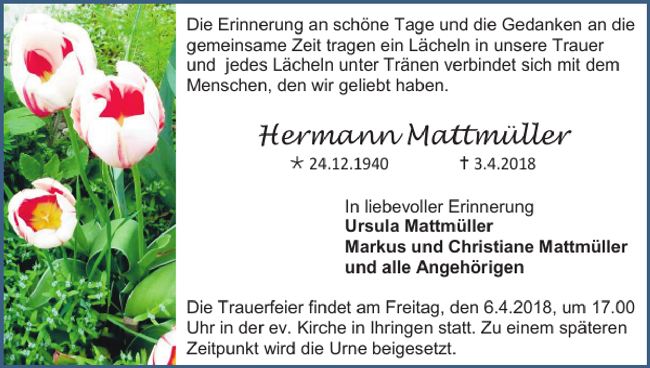 <p>Die Erinnerung an schöne Tage und die Gedanken an die<br />gemeinsame Zeit tragen ein Lächeln in unsere Trauer<br />und jedes Lächeln unter Tränen verbindet sich mit dem<br />Menschen, den wir geliebt haben.</p><p>Hermann Mattmüller<br /> 24.12.1940</p><p> 3.4.2018</p><p>In liebevoller Erinnerung<br />Ursula Mattmüller<br />Markus und Christiane Mattmüller<br />und alle Angehörigen<br />Die Trauerfeier findet am Freitag, den 6.4.2018, um 17.00<br />Uhr in der ev. Kirche in Ihringen statt. Zu einem späteren<br />Zeitpunkt wird die Urne beigesetzt.</p>