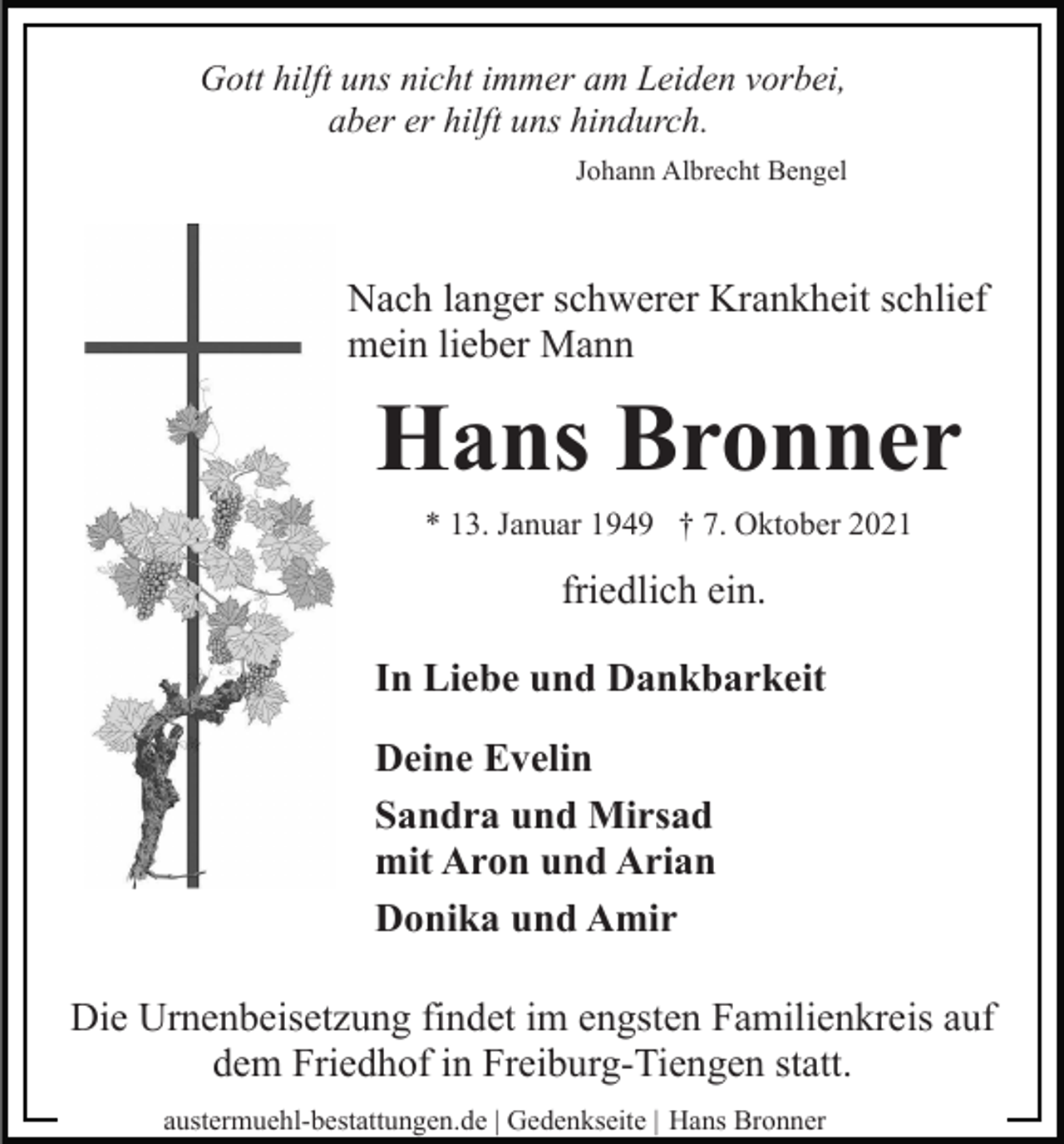 <p>Gott hilft uns nicht immer am Leiden vorbei,<br />aber er hilft uns hindurch.<br />Johann Albrecht Bengel</p><p>Nach langer schwerer Krankheit schlief<br />mein lieber Mann</p><p>Hans Bronner<br />* 13. Januar 1949 † 7. Oktober 2021</p><p>friedlich ein.<br />In Liebe und Dankbarkeit<br />Deine Evelin<br />Sandra und Mirsad<br />mit Aron und Arian<br />Donika und Amir<br />Die Urnenbeisetzung findet im engsten Familienkreis auf<br />dem Friedhof in Freiburg-Tiengen statt.<br />austermuehl-bestattungen.de | Gedenkseite | Hans Bronner</p>