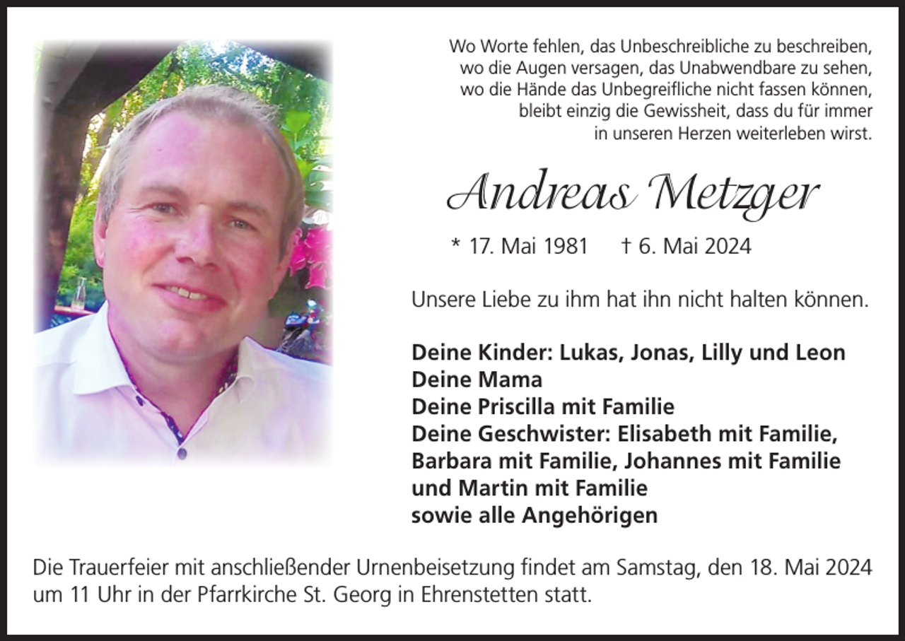 <p>Wo Worte fehlen, das Unbeschreibliche zu beschreiben,<br />wo die Augen versagen, das Unabwendbare zu sehen,<br />wo die Hände das Unbegreifliche nicht fassen können,<br />bleibt einzig die Gewissheit, dass du für immer<br />in unseren Herzen weiterleben wirst.</p><p>Andreas Metzger<br />* 17. Mai 1981</p><p>† 6. Mai 2024</p><p>Unsere Liebe zu ihm hat ihn nicht halten können.<br />Deine Kinder: Lukas, Jonas, Lilly und Leon<br />Deine Mama<br />Deine Priscilla mit Familie<br />Deine Geschwister: Elisabeth mit Familie,<br />Barbara mit Familie, Johannes mit Familie<br />und Martin mit Familie<br />sowie alle Angehörigen<br />Die Trauerfeier mit anschließender Urnenbeisetzung findet am Samstag, den 18. Mai 2024<br />um 11 Uhr in der Pfarrkirche St. Georg in Ehrenstetten statt.</p>
