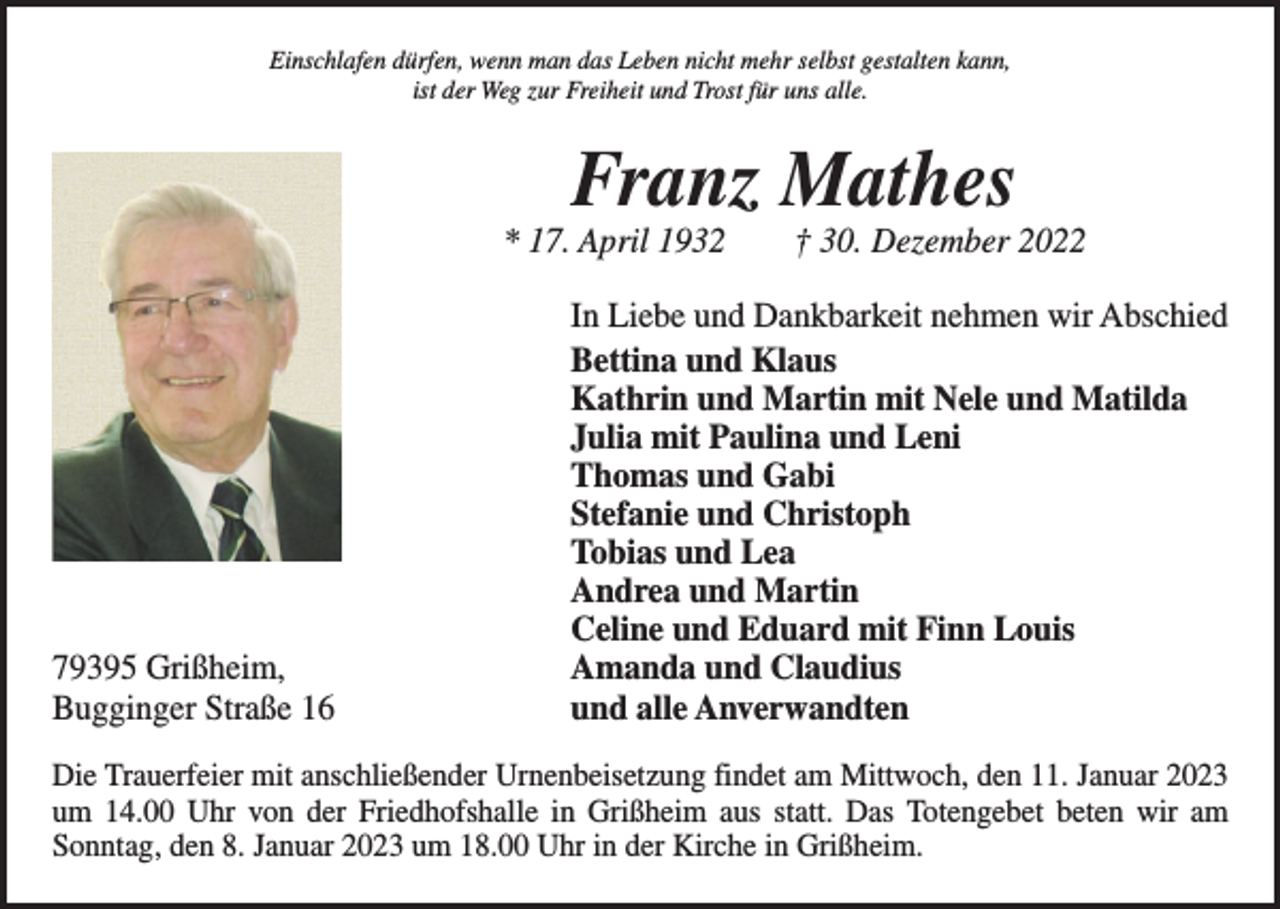 <p>Einschlafen dürfen, wenn man das Leben nicht mehr selbst gestalten kann,<br />ist der Weg zur Freiheit und Trost für uns alle.</p><p>Franz Mathes</p><p>* 17. April 1932 † 30. Dezember 2022</p><p>79395 Grißheim,<br />Bugginger Straße 16</p><p>In Liebe und Dankbarkeit nehmen wir Abschied<br />Bettina und Klaus<br />Kathrin und Martin mit Nele und Matilda<br />Julia mit Paulina und Leni<br />Thomas und Gabi<br />Stefanie und Christoph<br />Tobias und Lea<br />Andrea und Martin<br />Celine und Eduard mit Finn Louis<br />Amanda und Claudius<br />und alle Anverwandten</p><p>Die Trauerfeier mit anschließender Urnenbeisetzung findet am Mittwoch, den 11. Januar 2023<br />um 14.00 Uhr von der Friedhofshalle in Grißheim aus statt. Das Totengebet beten wir am<br />­Sonntag, den 8. Januar 2023 um 18.00 Uhr in der Kirche in Grißheim.</p>